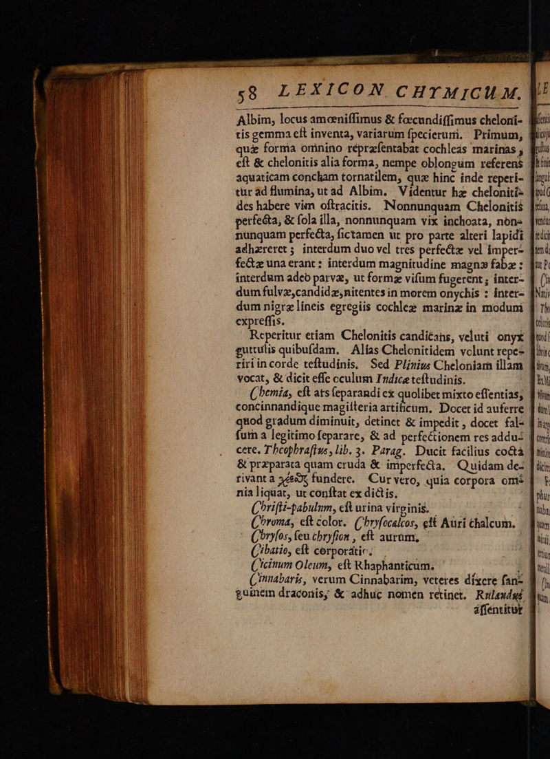               pai —- f al—EESee am 2 CURLSUOEES! ;s8 LEXICON CHTMICILM. nunquam perfecta, fictamen ut pro parte alteri lapidi adhareret; interdum duo vel tres perfect vel imper- fe&amp;z unaerant: interdum magnitudine magnz fabz : cxpreffis. Reperitur etiam 'Chelonitis canditans, veluti onyx vocat, &amp; dicit effe cculum Indice teftudinis. concinnandique magilteria artificum. Docet id auferre fut a legitimo feparare, &amp; ad perfeCtionem res addu: nia liquat, ut conftat ex dictis. Corifli-pabulum, cA urina virginis. — ^, /— Chroma, eft color. (Chryfocalcos, ett Aürí chalcum. * Qbrylos, feu cbryfion , eft auram, — (ibatio, eft corporátic: Cicinum Oleum, eft Rhaphanticum, (à Nar Th tori   ilis 