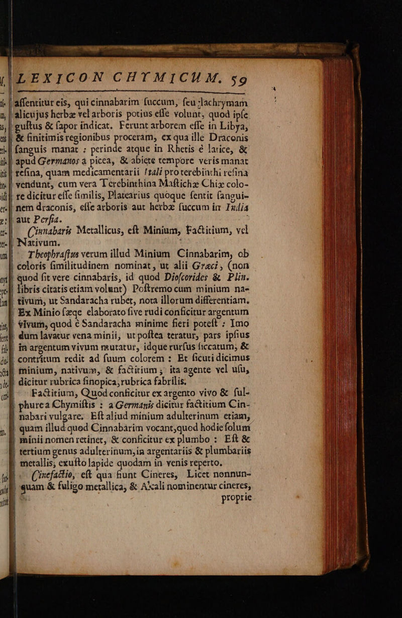 LEXICON CHYMICM M. $9 MM MÀ ————ÀÀ a Ó laffentitur eis, qui cinnabarim fuccum, feu ;lachrymam alicujus herbs vel arboris potius effe volunt, quod ip(e gultus &amp; (apor indicat. Ferunt arborem effe in Libya, | &amp; finitimis regionibus arose ex qua ille Draconis |fanguis manat ; perinde atque in Rhetis é latice, &amp; ti] apud Germano; à picea, &amp; abiete tempore veris manat i || tefina, quam medicamentarii /z2li pro terebinchi refina | vendunt, cum vera Terebinthina Maftichz Chis colo- re dicitur eife fimilis, Platearius quoque fentit fangui- ! nem draconis, effe arboris aut herbz fuccum im 12/4 aut Perfia. om : Cisnabaris Metallicus, eft Minium, Fa&amp;itium, vel Nativum. MET T beopbraffus verum illud Minium Cinnabarim, ob ! coloris fimilitudinem nominat, ut alii Grac; (non | quod fit vere cinnabaris, id quod Diofcorides &amp; Plin. | libris citatisetiam volunt) Poftremo cum minium na- tivum, ut Sandaracha rubet, nora illorum differentiam. Ex Miniofzqe elaborato five rudi conficitur argentum vivum, quod é Sandaracha minime fieri poteft : Imo | dum lavatur vena minii, ut poftea teratur, pars ipfius in argentum vivum rsutatur, idque rurfus ficcatum; &amp; contrítum redit ad fuum colorem : Et ficuti dicimus | minium, nativum, &amp; fa&amp;titium ;' ita agente vel ufu, | dicitur rubrica finopica, rubrica fabrilis. Fa&amp;itium, Quod conficitur ex argento vivo &amp; ful- | phurea Chymiftis : a Germanis dicitur facitium Cin- | nabarivulgare, Eftaliud mínium adulterinum etiam, j quam illud qued Cinnabarim vocant,quod hodie folum | minii nomen retinet, &amp; conficitur ex plumbo : Eft &amp; | tertium genus adulterinum, in argentaríis &amp; plumbariis | metallis; exufto lapide quodam in venis reperto. toli Cinefactio, eft qua &amp;unt Cineres, Licet nonnun- JE quam &amp; fuligo metallica, &amp; A*cali nominentur cineres,  proprie                            