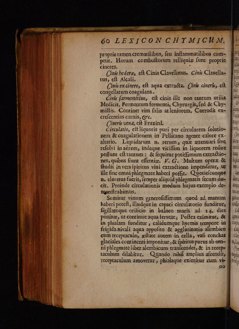  6o LEXICON CHY MICI M.    proprie tamen crematilibus, feu inflammatilibus com- petit. Horum. combuftorum relliquiz funt proprie       | | cineres. [^ l inis bedera, eft Cinis Clavellatus. Cii Clavella- [7 Mi tus, eft Alcali. | » 1 (iuis ex cinere, eft aqua extra&amp;a.. (Cina. cineris, eít : V PE i ! congellatum coagulans. [d NI Cinis (armemitius, eft cinis ille non tantum utilis | » i lii   Medicis, Fermentum fermenti, Chyrurgis,fed &amp; Chy- | ' miítis. Continet vim falis atleniorem, Corrodit ex» [^      1 1 Vasa creícentias carnis, ce. fr (iueris ena, eft Fraxini. - p Circulatio, elt liquoris puri per circularem folutio- f» | (ift   nem &amp; coagulationem im Pellicano agente calore ex- B altatio. Liquidarum n. rerum , quz attenuari five [o2 refolvi in aérem, indeque viciffim in liquorem redire | poffunt efttantum: &amp; fequitur potiffimum extractio- | n nes, quibus fiunt effentiz. P. G. Multum operx &amp; | ji ftudii in vera fpiritus vini extractione impenditur, .ut |                              ille finc omni phlegmate haberi poffit. Quotieícungue f. à: n. clavatus fucrit, (emper aliquid phlegmatis fecum due. f| iu: Tn cit. Proinde circulationis medum hujus exemplo des fuu AE UI meníitrabimus. B uu j Sumitur vinum generofiffinum quod ad manum Jiu haberi poteft, illudque in. capaci circulatorio funditur, f ui figillatoque ori&amp;cio in bdliüec maris ad. x4. dies | (i ponitur, ut continue aqua ferveat; Poftea eximitur, &amp; fj gu: in phialam funditur ; calidumque hyemis tempore in fj ri frigida nivali aqua appofito &amp; agglutinatio alembico 8 (/ cum receptaculo, zítate autem in. cella, vafi conchas fj (i glaciales continenti imponitur ; &amp; fpiritus purus ab om- f uiL: ni phlegmateliber alembicum: tranfcerdet, &amp; in recepe B. (y taculum dilabitur. | Quando nihil amplius afcendit, lu; receptaculum amovetur , phialaque eximitur eum. vie | Mns   no | 