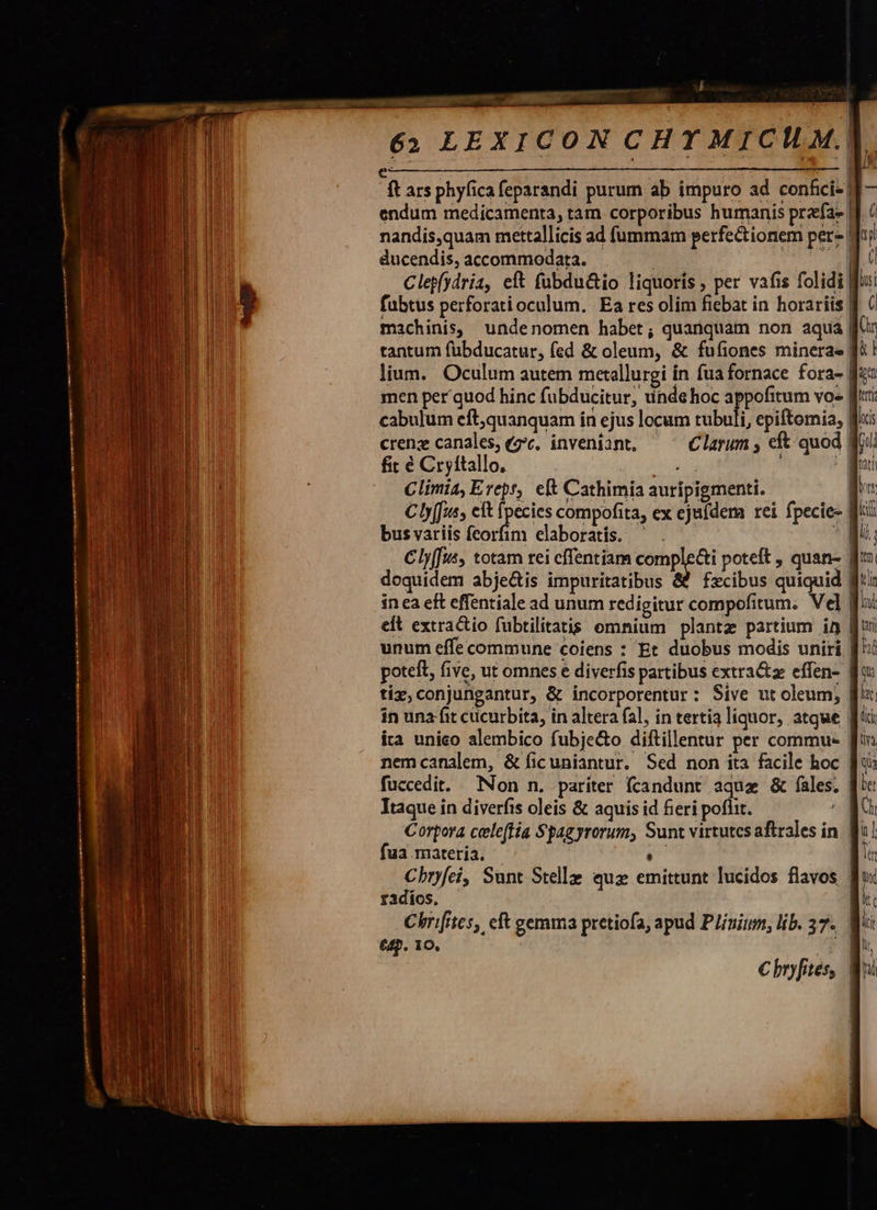 i wu TONCEMEGEES T 77 EMI x 62 LEXICON CHTY MICHI ft ars phyfica feparandi purum ab impuro ad confici- | endum medicamenta, tam corporibus humanis przefa- | nandis,quam mettallicis ad fummam perfe&amp;ionem per- | ducendis, accommodata. PM Clep(ydria, eft fubdu&amp;io liquoris , per vafis folidi fubtus perforati oculum. Ea res olim fiebat in horariis B 6 machinis, undenomen habet; quanquam non aqua ffr tantum fübducatur, fed &amp; oleum, &amp; fufiones mineras ft ! | 1 n 1 » e   | Cly(fus, totam rei cffentiam ups poteft , quan- | doquidem abje&amp;is impuritatibus &amp;&amp; fzcibus quiquid | in ea eft effentiale ad unum redigitur compofitum. Vel f elt extractio fübtilitatis omnium plantz partium in furi unum effe commune coiens : Et duobus modis uniri B poteft, five, ut omnes e diverfis partibus extra&amp;ze effen- | tiz,conjungantur, &amp; incorporentur: Sive ut oleum; fl! in una fit cucurbita, in altera (al, in tertia liquor, atque Wi ía unico alembico fubje&amp;o diftillentur per commu- fin nemcanalem, &amp; ficuniantur. Sed non ita facile hoc | fuccedit. Non n. pariter fcandunt aquz &amp; fíales. | Itaque in diverfis oleis &amp; aquis id fieri poflit. | Corpora celeffía Spagyrorum, Sunt virtutcsaftrales in. fi fua materia. n | Cbryfei, Sunt Stelle qua emittunt lucidos flavos ff: radios. LIS Chrifites, eft gemma pretiofa, apud Plinium, lib. 37. 8 €. 10. mq € hryfites, 