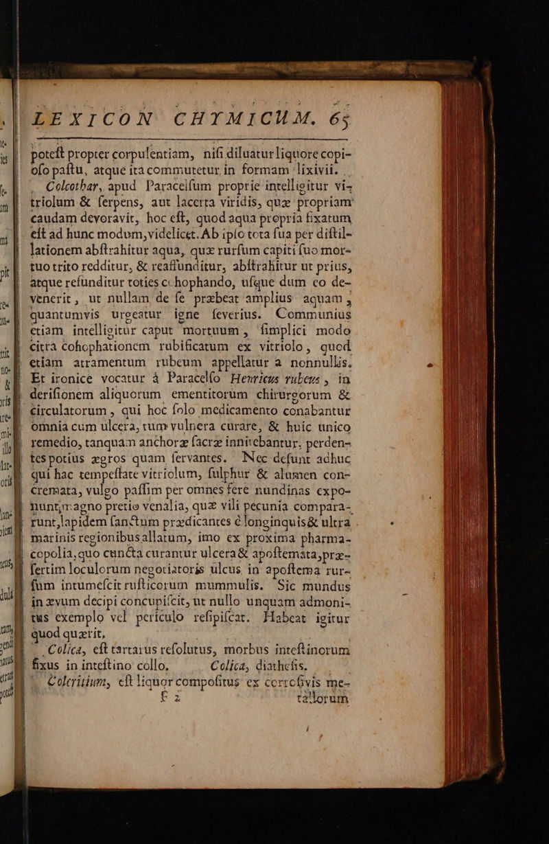                            | t5, | | dali i yenü j Hu jor | LEXICON CHIMICIHM. 6;  potcft propter corpulentiam, nifi diluaturliquore copi- ofo paftu, atque itacommuretur in formam lixivii. . . Colctbar, apud. Paraceifum proprie intelligitur vi- triolum &amp; ferpens, aut lacerta viridis, qux propriam caudam devoravit, hoc eft, quod aqua propria fixatum elt ad hunc modum, videlicet. Ab ipío tota fua per diftil- lationem abftzahitur aqua, qux rurfum capiti (uo mor- tuo trito redditur, &amp; reaffunditur, abítrahitur ut prius, atque refünditur toties cchophando, ufque dum co de- venerit , ut nullam de fe przbeat amplius aquam, quantumvis urgeatur igne fÍeverius. Communius etiam intellisitur caput mortuum , fimplici modo citrà Cohophationem rubificatum ex vitriolo, quod etiam atramentum rubeum appellatur a. nonnullis. Et ironice vocatur à Paracelío Henriezs rubeus , in derifionem aliquorum ementitorum chirurgorum &amp; circulatorum , qui hoc folo medicamento conabantur omnia cum ulcera, tum vulnera curare, &amp; huic unico remedio, tanquam anchorz facrz innitebantur, perden- tespotius gros quam lervantes. Nec defunt adhuc qui hac tempeflate vitriolum, fulphur &amp; alumen con- cremata, vulgo paffim per omnes fere nundinas expo- nunt;magno pretio venalia, quz vili pecunia compara- runt,lapidem (an&amp;tum pra«dicantes élonginquis&amp; ultra marinis regionibusallatum, imo ex proxima pharma- copolia,quo cun&amp;a curantur ulcera&amp; apoftemata;pra- fertim loculorum negoriatoris ulcus in apoftema rur- füm intumefcit rufticorum mummulis. Sic mundus in zvum decipi concupi'cit, ut nullo unquam admoni- tus exemplo vel periculo refipifcat. Xiabeat igitur quod quzerit, | . Celica, eft tartarus refolutus, morbus iriteftinorum fixus in inteftino collo. Colica, diathefis. Coleritium, cft Niquor compofitus ex corrofivis me- F z t2'lorum       