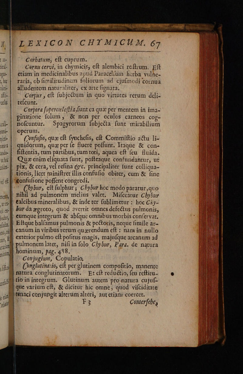       LEXICON CHIMICH M. 67 | dle Corbatum, eft cuprum. itd. Corauu cervi, in chymicis, eft alembici roftrum. pt wm || €tiàm in medicinalibus apud Paracel(um hcrba vulhe- ,ix |. raria, ob fimilitudinem foliorum ad ejufmodi cornua du- |. alludentem naturaliter, ex arte fignata. ifri- Corpus , eft (ubjectum in quo virtutes rerum deli- ois |. tefcunt. Saas Corpora f[upercele[Hia,funt ea qux per mentem in ima- | ginatione: folum ,' &amp; non per oculos carneos cog- uli- |. nofcuntur. Spagyrorum fubjeda funt mirabilium qmi |. Operum. yia (onfufio, quz eft (ynchefis, eft Commiftio a&amp;u li- w| quidorum, quz per e fluere poflunt. Itaque &amp; con- a | fiftentia, tum partibus, tum toti, aquea eft (eu. fluida. wx] Qua enim eliquata funt, polteaque confundantur, ut din pix, &amp; cera, vel refina ez'c. principaliter tunt colliqua- | tionis, licet miniftret illis confufio obiter, cum &amp; fine «i &amp; [| onfufione poffent congredi. | | Chybur, eítfulphur; Chybur hoc modo paratur,quo »m,|| nihil ad pulmonem midlius valet. Mifceatur Chybur vg. E €alcibus mineralibus, &amp; inde ter fublimetur : hoc CLj- ja-|| Bur da agroto, quod evertit omncs defectus pulmonis, ghs f €umque integrum &amp; ab(que omnibus morbis confervat. fid Eftque bal(amus pulmonis &amp; pectotis, neque himile ar- ouf canum in viribus rerum querendum eft : nam in nullo 4» f] exterior pulmo eft pofitus magis, majufque arcanum ad ung pulmonem latet, nifi in folo Chybur, Para. de natura al hominum, pag. 488. . MW Cosjugiur, Copulatio, ifa C'onglutinario, et per glutinem compofitio, manente                         | natura conglutinatorum. — Et cft reduétio, feu reftitu- tio in integrum. Glutinum autem pro.natura cujuf- i que varium eft, &amp; dicitur hic omne; quod vifciditate , ag fenaci conjungit alterum alteri, aut etiani coercet. i F3 Conterfebe, uad       