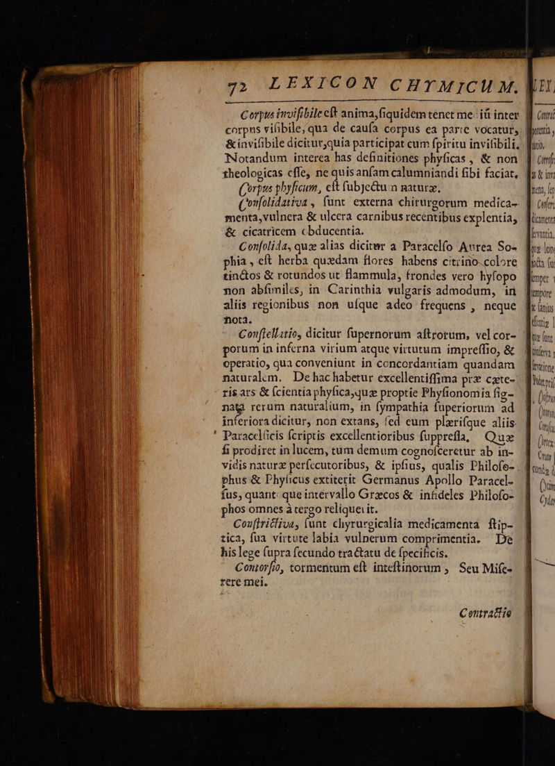                                               Ep ——X corpus vifibile, qua de caufa cerpus ea parte vocatur, &amp;invifibile dicitut;quia participat cum fpiritu invifibili, theologicas cffe, ne d anfam calumniandi fibi faciat, Corpus pbyficum, ett fubjectu.n naturz, &amp; cicatricem cbducentia. Con[olida, quz alias dicitwr a Paracelfo Avrea So- phia, eft herba quedam flores habens citiino.colore tin&amp;tos &amp; rotundos ut flammula, frondes vero hyfopo non abíimilcs, in Carinthia vulgaris admodum, in aliis regionibus non uíque adeo frequens , neque ota. porum in inferna virium atque virtutum impreffio, &amp; operatio, qua conveniunt in concordantiam quandam naturalem. De hac habetur excellentiffima prz czte- ris ars &amp; (cientia phyfica,quz proptie Phyfionomia fig- nat rerum naturalium, in fympathia fuperiorum ad ' Paracelücis fcriptis excellentioribus fupprefla, Quz fi prodiret in lucem, tum demum cognofceretur ab in- vidis naturz perfecutoribus, &amp; ipfius, qualis Philofo- phus &amp; Phyíicus extiterit Germanus Apollo Paracel- fus, quant: que intervallo Graecos &amp; infideles Philofo- hos omnes à tergo relique: it. Coufiritliva, funt. chyrurgicalia medicamenta ftip- tica, fua. virtute labia vulnerum comprimentia. De his lege fupra fecundo tractatu de fpecifcis. | Coniorfio, tormentum eft inteftinorum ,. Seu Mife- rere mei.  20 Cuni (mf fu t ior dus i Cer Qictment Mirinta, | K fanius Boris | tte funt Won Bitine Nityi a. (fu TIT Cfi (itx 3 | | ERN (xin Ct 