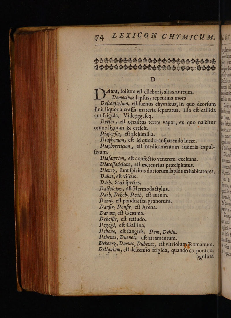 - E me p. (ut ? [OT Wirlolroni    D         Aura, folium eft ellebori, alias aureum. D emotings lapfus, repentina mors | Defcenferium, eft furnus chymicus, in. quo deorfum | fluit liquor à craffa materia feparatus. Illa eft callida finus: autfrigida, Vide pag. (eq. ficha, Der[es , eft occultus terre vapor, ex quo nafcitur fais, omne lignum &amp; crefcit. Diapenfia, eft alchimilla. Diaphonum, eft id quod tranfparendo lucet. Bids D iapborctigum ,' eít medicamentum | fudoris expul- fimi, fivum. JE Jii; Dia[atyrion, eft confe&amp;io venerem excitans. Bud Diate[Jadelton , ef mercurius praecipitatas. UN Dienez, funtfpiritus duriorum lapidum habitatoress |i. D abat, eit vifcus. DN D ach, Saxi fpecies, ; htm, v D aslyletus , cft Hermodactylus. dui, Daib, Debeb, Deab, cft aurum. M sis D anic, eft pondus fcu granorum. B. Danfir, Denfie, elt Arena; Daran, eft Gemma. Debeffis, elt teftudo, Descei, eft Gallina, Debene, eft fanguis. Dem, Debin. ! ET Debenes, Duenes, | eft atramentum. M Debenes, D uenec, Dubenec, cit vitriolumiRomanum, | TM Deliquium, clt delcenfio frigida, quando corpora co-. | ligi sei] j agulata        Miete hrcramen            lici         ren qi tti i o tpm nd »  