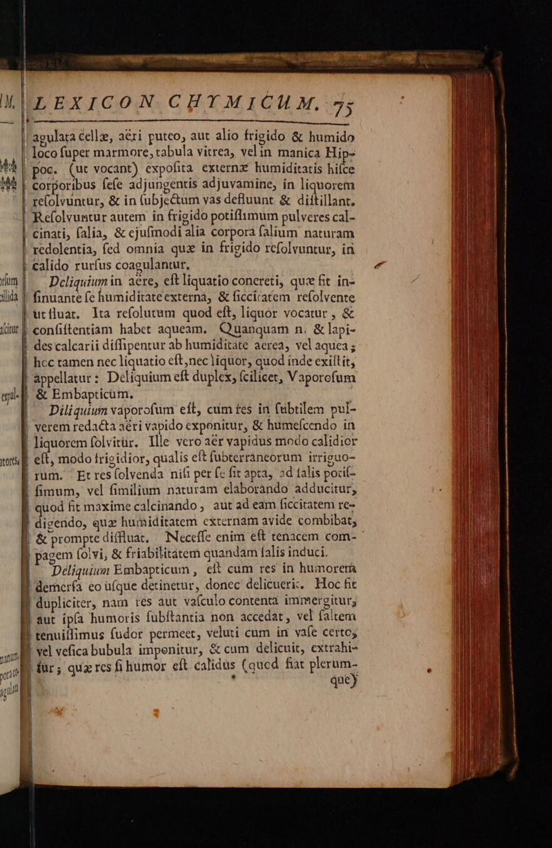   4 | [- EXICON CHYTMICH M, 75 apulara celle, aéri puteo, aut alio frigido &amp; humido loco fuper marmore, tabula vitrea, vel in manica Hip- oc. (ut vocant) expofita externz. humiditatis hiíce corporibus fefe adjungentis adjuvamine, in liquorem re(olvuntur, &amp; in (ubje&amp;um vas defluunt &amp; diítillant. Refolvuntur autem in frigido potiflimum pulveres cal- cinati, falia, &amp; ejufmodi alia corpora falium naturam redolentia, fed omnia quz in frigido refolvuntur, in | calido rurfus coagulantur, Dcliquium in aere, eft liquatio concreti, quz fit in- ! finuante fe humiditateexternà, &amp; ficciratem refolvente utiluat. lta refolutum quod eft, liquor vocatur , &amp; | confiftentiam habet aqueam. Quanquam n. &amp; lapi- des calcarii díffipentur ab humiditate aerea, vel aquea ; |! hcc tamen nec liquatio eft,nec]iquor, quod inde exillit, ; appellatur: Deliquium eft duplex, fcilicet, Vaporofum &amp; Embapticüm. |^ Diliquium vàporofum eft, cum fes in (abtilem pul- ! verem redacta aéti vapido exponitur, &amp; humeícendo in | liquorem folvitür. llle vero aer vapidus modo calidior | eft, modo frigidior, qualis eft fubterraneorum irriguo- rum. ' Et res(olvenda nili per fc fit apta, ad talis pozil- | fimum, vel fimilium naturam elaborando adducitur; quod fit maxime calcinando, aut ad eam ficcitatem re- digendo, qux humiditatem externam avide combibat;  pagem (ovi, &amp; friabilitàtem quandam falis induci. Déliquium Embapticun , eft cum res in humorerà demerfa eo ü(que detinetur, donec delicueri. Hoc fit dupliciter, nam res aut vaículo contenta immergitur; | aut ipía humoris fubftantia non accedat, vel faltem | tenuiffimus fudor permeet, veluti cum in vafe certo; | vel vefica bubula impenitur, &amp; cum delicuit, extrahi- | für; quz res fi humor eft calidus (qucd. fiat plerum- | , quey         