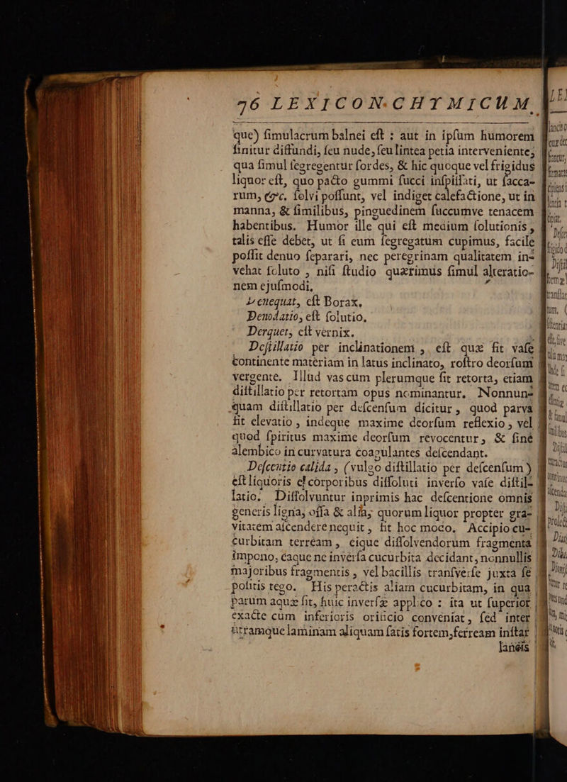                          726 LEXICON.C HT MICH M,  que) fimulacrum balnei eft : aut in ipfum humorem finitur diffundi, feu nude; feu lintea petia interveniente; d qua fimul fcgregentur fordes, &amp; hic quoque vel frigidus [;., liquor eft, quo pa&amp;o gummi fücci infpilati, ut facca- | h rum, cz*. folvi poffunt, vel indiget calefa&amp;ione, ut in | | H manna, &amp; fimilibus, pinguedinem fuccumve tenacem » habentibus. Humor ille qui eft medium Íolutionis , J^, talis effe debet, ut fi eum fegregatum cupimus, fscile |  poffit denuo feparari, nec peregrinam qualitatem in* [5  vehat foluto , nifi ftudio quarimus fimul alteratic- E^ nem ejufmodi, x s 2 cuequat, cft Borax, L| Deuodatio, eft (olutio. Í. m Derquet, clt vernix. - les Defillatio per inclinationem ,. eft qux fit vafe B. — continente materiam in latus inclinato, roftro deorfum |  vergente. lllud vascum plerumque fit retorta, etiam B. dittillatio per retortam opus nominantur, Nonnun-s a xXuam diílilatio per defcenfum dicitur, quod parva | Tw Lit elevatio , indeque maxime deorfum reflexio , vel M... quod fpiritus maxime deorfum revocentur, &amp; finé B alembico in curvatura coazulantes deícendant. du Defceutio calida , (vulgo diftillatio per defcenfum ) ] P^ eftliguoris ef corporibus diffoluti inverfo vaíe diftil- WM.  |  A i. fn . TIT . »- E Cn laic. Diffolvuntur inprimis hac. defcentione omnis 3 generis ligna; offa &amp; alia; quorum liquor propter gra- | wo vitaem afcendere nequit , fit hoc moco, Accipio cu- 5 ul Curbitam terréam , eique diffolvendorum fragmenta |8 ^ impono, caque ne invéría cucurbita decidant, nonnullis j Di majoribus fragmentis , vel bacillis tranfverfe juxta fe 8, I polus tego. His peractis aliam cucurbitam, in qua |8 parum aquz fit, huic inverfz applico : ita ut fuperior (8 x exacte cum inferioris oriücio conveniat, fed inter ^U btramáue laminam aliquam (atis fortem,ferream inftar |j P lanéis | ^