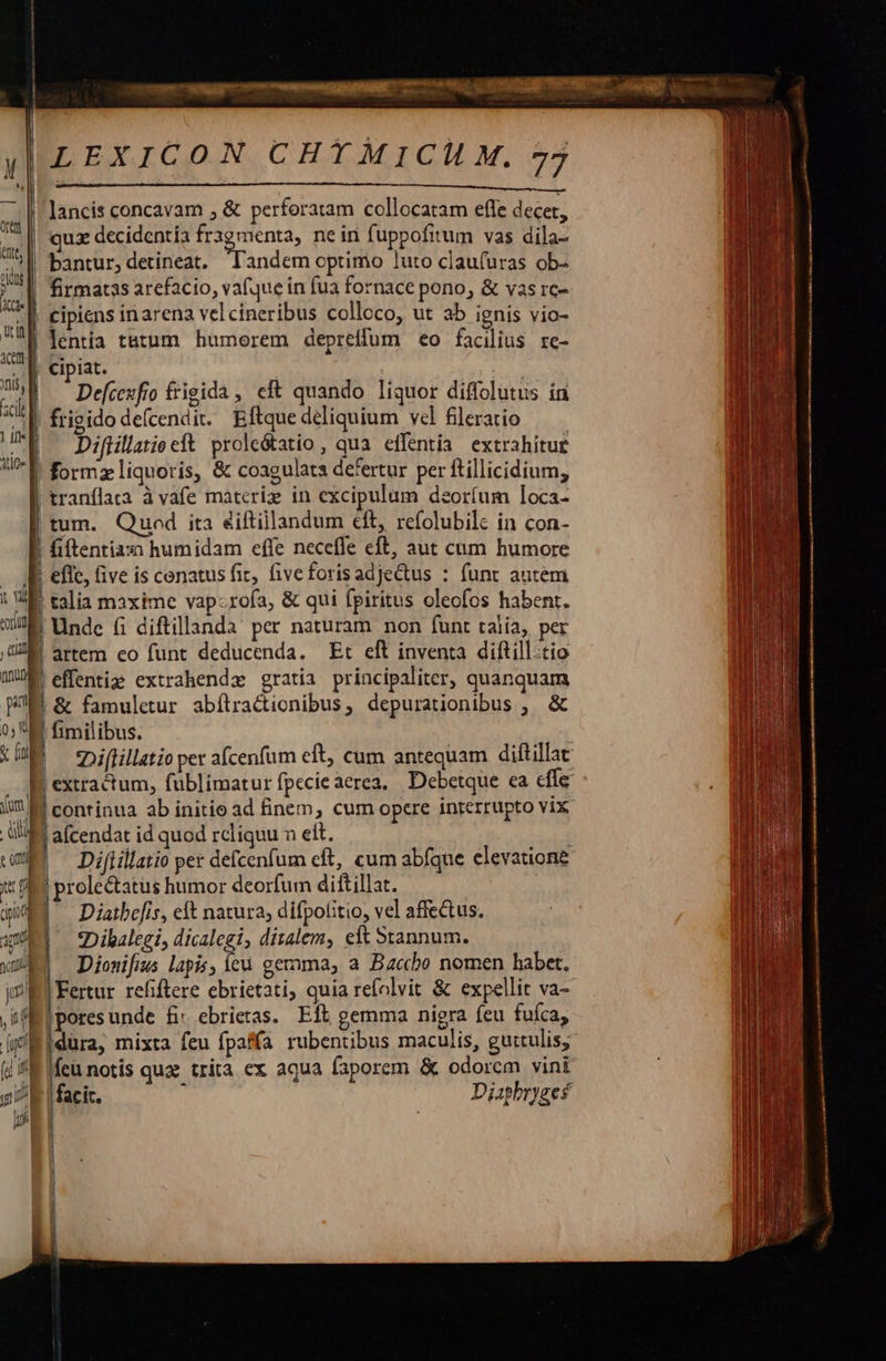                               yILEXICON CHTMICH M. 77  (rtt Bntt; | odi siu |! lancis concavam , &amp; perforatam collocatam efle decet, quz decidentía (ooo ne in fuppofitum vas dila- | bantur, detineat, landem optimo luto claufuras ob- | firmatas arefacio, vafque in fua fornace pono, &amp; vas rc-   e | cipiens inarena vel cineribus colloco, ut ab ignis vio- ua | lentia tatum humorem depreffum eo facilius re- 34 Cipiat, ^W. ' Defcexfro frisida , eft quando liquor diffolutus ín ad] frigido defcendit. Eftquedéliquium vel fileratio m Diftillatieeft prole&amp;atio , qua. effentia. extrahitur |! formz liquoris, &amp; coagulata defertur per ftillicidium, tranflaa à vafe materize in excipulum deoríum loca- | tum. Qued ita éiftillandum cft, refolubilc in con- ! fiftentiaxi humidam effe necefle eft, aut cum humore  T | efle, five is cenatus fit, fiveforisadjectus : funt autem | V talia maxime vapcrofa, &amp; qui fpiritus oleofos habent. 2 | Unde fi diftillanda' per naturam non funt talia, per UM artem eo funt deducenda. Et eft inventa diftill.tio IU. effentij extrahendz gratia principaliter, quanquam  0 M fimilibus. : 7 | *Diflillatio per afcenfum eft, cum antequam diftillat B extractum, fublimatur fpecieaerea, | Debetque ea effe | | conrinua ab initio ad finem, cum opere interrupto vix WM afcendat id quod rcliquu n eit. | Difiillatio pet defcenfum cft, cum abfque elevatione i (S prolectatus humor deorfum diftillat. 4d Diatbefis, eft natura, difpolitio, vel affectus. am *Dibalegi, dicalegi, dizalem, eft Stannum. WA Dionifis lapis, (cu gemma, a Baccbo nomen habet. ji Fertur refiftere ebrietati; quia refolvit &amp; expellit va- hf i poresunde &amp;: ebrieras. Eit gemma nigra feu fufca, el dura, mixta feu fpaffa rubentibus maculis, guttulis; (i f. ifeu notis quz: trita ex aqua faporem &amp; odorem vint gi facit. ; Diaphryges nj | |   TT] (n)  coge |