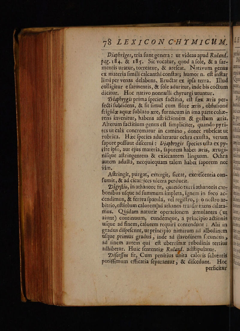                                   — EQNÓ RR EEESERESESRE —— € yp  5 irxicoN cuyuicua  Diaphriges, tria funt genera : ut videas apud Ruland. : He $47.184. &amp; 185. Sicvocatur, quod a fole, &amp; a far- B 7! mentís uratur, torreatur, &amp; arefcat, Notivum genus f^ cx materia fimili calcanthi conftat; humor n. eft inftar B2)? limipervenas delabens, Eru&amp;arex ipfa terra. Illud [A colligitur efarmentis, &amp; fole aduritur, inde bis coctum fJ dicitur, Hoc nativo nonnulli chyrurgi utuntur. quu Dispbrygis prima fpecies fa&amp;titia, eft fax xris pers B // fe&amp;i fubfidens, &amp; fit (imul cum flore zris , obfufione quoi: frigids aquz fublato sre; fornacum in ima parte cohz- | licia tens invenitur, habens aflricttonem. &amp; guftum gris, | &amp;pe Alterum fadtitium genus eft fimpliciter, quando pyri- f^i tes ut cal&amp; concrematur in camino , donec rubefcat ut | tit rübrica. Hzc fpecies adulteratur ochra exufta, verum | tidy fapore pofluut difcerni : Diapbrygis fpecies ufta ex py- Ba rite ipo, aut ejus materia, faporem habet ris, xrugi- | tii ni(que altringentem &amp; cxiccantem linguam. Ochra fn autem aduíi3, necquicquam talem habet íaporem nec ff^ax yim. PS - Miis Aftringit, purgat, extergit, ficcat, excrefcentia con- | Caulis fumit, &amp; ad cícatzices ulcera perducit. B uu Diee[Hio, in athánore fit, quando turri athanoris car- ity bonibus ufque ad fummum impleta, ignem in feco ac- Wizis cendimus, &amp; ferrea fpatulá, vel regiftro, p: o noftro ar- fiis bitrio,oftiolum caloremjad athanos tranfaittens dilata. flum mus. Quidam nature operationem zmulantes ( ut | Ju, aiunt) continuum, eundemque, à principio a&amp;ionis fito uíque ad finem, calorem requiri contendünr :: Alii in gun; gradus difpefcunt, utprincipio nimirum ad albedinem fia uque primus gradus ; inde ad clavedinem f.cunaus y Wii; ad tünem autem qui eft uberrime rubedinis tertius Boi. adhibetur. Huic fententig Ralag4. adftipulatur. —— uy; :Difceffus fit, Cum penitius unita. caloris (olventi$ Wo. potiffimum efficatia feparantur, &amp; diícedunt. Hoc Wii. perficitgr |
