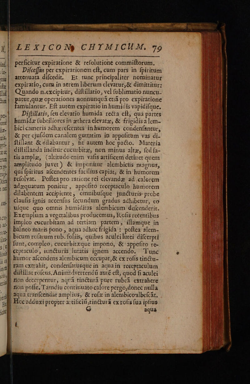    LEXICON$S CHYTMICUM, 79  perficitur expiratione &amp; refolutione commiftorum. Difce[fus per expirationem eft, cum E in fpiritum attenuata difcedit. Et tunc principaliter nominatur expiratío, cum in aerem liberum elevatur, &amp; dimittitur: lu]. Quando n.excipitur, diftillatio, ve fublimatio nuncu. w punuque operationes nonnunquá etiá pro expiratione amulantur. Eft autem expiratio in humidís vapidifque, Di(iillatio, (eu elevatio humida recta eft, qua partes humidz (ubtiliores in zthera elevatz, &amp; frigidisalcm- bici cameris adhzrefcentes in humorem condeníantur, &amp; per cjuídem canalem guttatim ín appofitum vas di. itillant &amp; éilabantur , fit autem hoc paco. Materia diítillanda inditur cucurbitz, non minus altz, fcd fa- tisample, (slitudoenim vafis artificem detinet quem y»| amplitudo juvet) &amp; imponitur alembicts neagnus, w| quifpiritus afcendentes facilius capiát, &amp; in humorem n | refolvat. Poftea pro ratione rei elevandz. ad calorem | adzquatum ponitur, appofito receptaculo humorem l dilabentem accipiente, omnibu(que juné&amp;uris- probe claufis ignis accenfus fecundum gradus adhibetur, eo uíque quo omnis hümiditas alembicum defcenderit. Exemplum a vegetalibus producemus, Rofis recentibus impleo cucurbitam ad tertiam partem , illamque in bálneo maris pono , aqua adhuc frigida : poftea alem- bicum rc(arum rub. foliis, quibus aculeilutei difcerpti funt, compleo; cucurbirxque impono, &amp; appofito re- ceptaculo , iun&amp;uris lutatis ignem accendo. — Tunc e humor afcendens alembicum occupat, &amp; ex rofis tin&amp;u- ram extrahit, condenfatusque in aqua in receptaculum diítillat roícus, Animzdvertendü auté eft; quod fi aculei rion decerpentur, aqvà tin&amp;urá pure rubei extrahere | rion pofle, Tamdiu continuato calore pergo;donec nulla | qua tranfcendat amplius, &amp; rofx in alembicolbe(c&amp;t. . m Hcc adduxi propter a:tiiciti tinctura ex rofis fua ipfius aqua                     ntt] ——— Cate EA. Rise Tv o—. t$ -—— : ER.m Lx à : Kore e tr pm A rre I E 