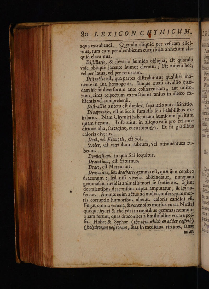                                 i P airsedtal $0 LEXICON CRY MICH M. n de Cu ORNA, 2E. aquacxtrahendi. | Quando aliquid per veficam elici mus, tum cum per alembicum cucurbite annexum 3li- quid elevamus. | Diftillatio, &amp; elevatio humida obliqua, et quando vafe oblique jacente humor elevatur, Fit autem hoc; vel per latus, vel pet retortam. : n Di(traftio eft, qua partes diftrahuntur qualibet ma- nentein fua homogenia. ltaque quafi divulfio qux- dam hic fit diverforum ante cohzrentiam , aut unito- rum, circa. refpe&amp;um extractionis unius ín altero ex- iftentis vel comprehenfi. Di(iratio autem cft duplex, feparatio aut calcinatio. Divaporatio, elt in ficcis fumidis feu halabilibus ex- halatio.. Nam Chymici habenttam humidum fpiritum quam ficum. Inftituitur in aliquo vafe pro rei con* dan olla, fartagine, cucurbitaegv. Et fit gradibus caloris diverhis . Doal, vel Elemptis, eft Sol, . *Dolet, eft vitriolum rubeum, vcl atramentum rue beum. |. Doniciliuri, in quo Sal loquitur. Dracatium, eft. Saturnus. Draco, et Mercurius. draconum : fed nifi viventi abfcindatur, nunquam gemmaf(cit. invidia animalis mori fe fentientis,. lgitur dormientibus draconibus.caput amputatur ; &amp; ita aue fertur. Animz enim a&amp;us ad multa confert;qua more tis corruptio humoribus alterat. coloris carididi eft. Fugat omnia venena, &amp;venenofos morfus curat. Noftri quoque hydri &amp; chelydri in capitibus gemmas nonnun- quam ferunt, quas draconites a fimilitudine vocare poí- 1s. Habet &amp; Syphar (tbeskinxebich an adder cafteth) Qhelydrorum sto(ivorum , faas in medicina virtutes, fanat enum    Din Din Du ] lili tli ttib 
