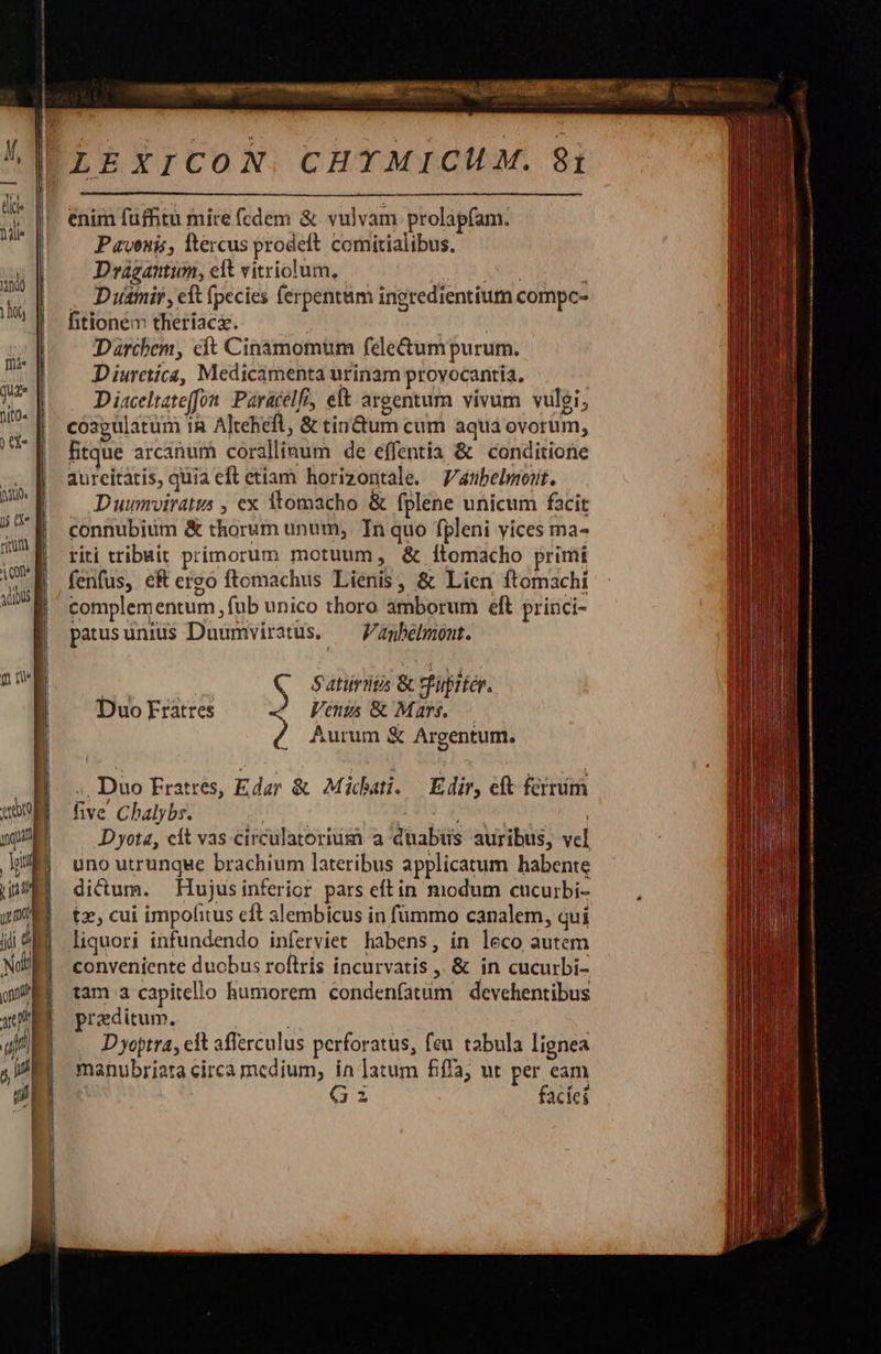                      LEXICON. CHTMICUM. 81  enim füfhtu mire (cdem &amp; vulvam prolapfam. Pavenis, ftercus prodeft. comitialibus. Dragantum, edt vitriolum,. AUR » . Duamir, eft fpecies ferpentum ingredientium compc- fitione theriaca. Darchem, cft Cinamomum fele&amp;um purum. Diurctica, Medicamenta urinam provocantia, Diaceltate(fon. Paracelfi, eft argentum vivum vulgi, coagulatum iR Altehefl &amp; tinum cum aqua ovorum, fitque arcanum coralliaum de effentia &amp; conditione aurcitatis, quia eft etiam horizontale. Vaubelmont. . Duumviratus , ex tomacho &amp; fplene unicum facit connubium &amp; thorum unum, Tn quo fpleni vices ma- riti tribuit primorum motuum, &amp; Íítomacho primi fenfus, eR ergo ftomachus Lienis, &amp; Lien ftomachi complementum, fub unico thoro amborum eft princi- patusunius Duumviratus. — Vanbelmont. Q Sana &amp; Suiten. Venus &amp; Mars..— Aurum &amp; Argentum. Duo Fratres ., Duo Fratrés, Edar &amp; Michati. Edir, eft ferrím five Chalybs. | ; | Dyota, cít vas circulatorium a duabus auribus, vel uno utrunque brachium lateribus applicatum habente dicum. Hujusinferior pars eftin modum cucurbi- tz, cui impolitus eft alembicus in fümmo canalem, qui liquori infundendo inferviet habens, ín leco autem conveniente duobus roftrís incurvatis ,, &amp; in cucurbi- tam a capitello humorem condenfatüm devehentibus praeditum. : D yoptra, cit afferculus perforatus, feu tabula lignea manubriata circa medium, ín ]atum fifa; ut per eam 62 faciei                           