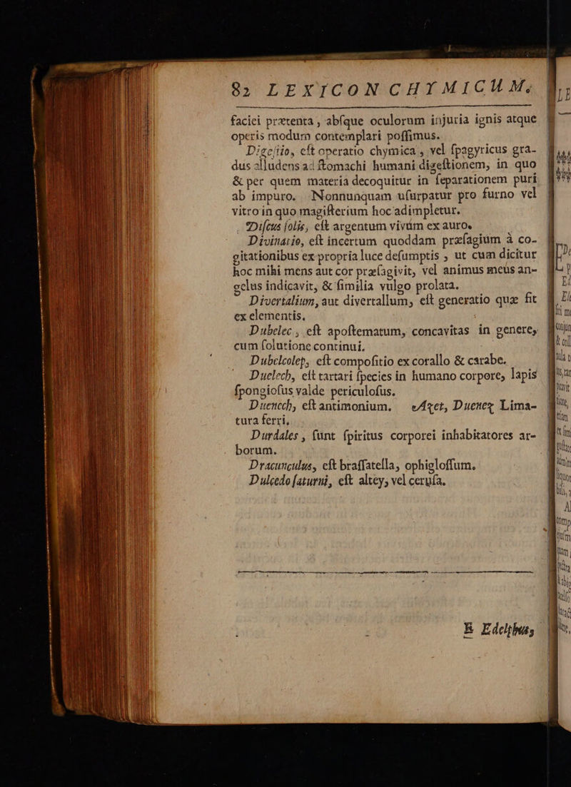                                         EpL. 3 82 LEXICON CHY MICH M, faciei prxtenta , abíque oculorum injuria ignis atque operis modum contemplari poffimus. Digcíiio, cft operatio chymica , vel fpagyricus gra- dus slludens a4 tomachi humani dizeftionem, in quo &amp; per quem materia decoquitur in feparationem puri ab impuro. Nonnunquam ufurpatur pro furno vcl vitro in quo magifterium hoc'adimpletur. . ?Difcus [olis, eft argentum vivüm ex auro. Divinaiie, et incertum quoddam prafagiüm à co- citationibus ex propria luce defumptis ; ut cum dicitur hoc mihi mens aut cor pra(agivit, vel animus meus an- cclus indicavit, &amp; fimilia vulgo prolata. Divertalium, aut divertallum, eft generatio quz fit ex elementis, ; Dubclec , eft apoftematum, concavitas in genere, cum folutíone continui, D ubclcolep, eft compofitio ex corallo &amp; carabe. Duelecb, eit tartari fpecies in humano corpore; lapis fpongiofus valde periculofus. D uencech, eft antimonium. tura ferri, Durdales , funt. fpiritus corporei inhabitatores ar- borum. Dracunculus, eft braffatella, ophigloffum. Duleedo [aturui, eft altey; vel cerufa.  eAzet, Duetez Lima-                          Ny li 1 À 