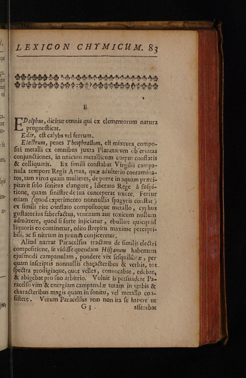    IILEXICON CHTMICHU M. 83 m j Jd. a | defridetiehdo ttstiebtstitebitettsetsaettun | dribirbibbibbbrediddbetbbd J * E  uw |. L; Delphus, dicitur omnis qui ex elementorum natura prognofticat. Edir, cit calybs vcl ferrum. ft Eletfrum, penes T beopbrastum, eft mixtura. compo- — | fiti metalli ex omnibus juxta Planetarum ob'ervatas | conjun&amp;tiones, in nnicum metallicum corpus conflatis &amp; colliquatis. — Ex fimili conftabat Viroilii campa- nula tempore Regis Artus, quz adulterio contamina- tos, tam viros quam mulieres, de ponte in aquam przci- pitavit folo fonitus clangore , liberato Rege à fufpi- tione, quam finiftredetua conceperat uxore, Fertur | etiam. (quod experimento nonnullis fpagyris conftac ) ex fimili rite conflato compofitoque metallo, cyphus guítator ius fabrefactus, venenum aut toxicum nullum admittere, quod fi forte injiciatur , ebullire quicqvid liquoris eo continetur, edito ftrepitu. maxime percepti- bili ac fi nitrum in prunds conjiceretur, | Aliud narrat Paracelfus tradtatu de fimilis ele&amp;ri | compofitione, fe vidiffe quendam Hi[janu | habentem ejufmodi campanulam , pondere vix fefquilibrze , per | quam infcriptis nonnullis chagacteribus &amp; verbis, tot |  — : E ri:    | fpectra prodigíaque, quot velles, convocábat , edebat, | &amp; abigebatproíuoarbitrio. Voluit is perfuadcre Pa- | racelfo vim '&amp; energiam campanulz totam in verbis &amp; | characteribus magis quam in fonitu, vel metallo coa- |fiflere, Verum Paracelfus rem non ita fe habere ut G3 aflercbat                                                  — :  