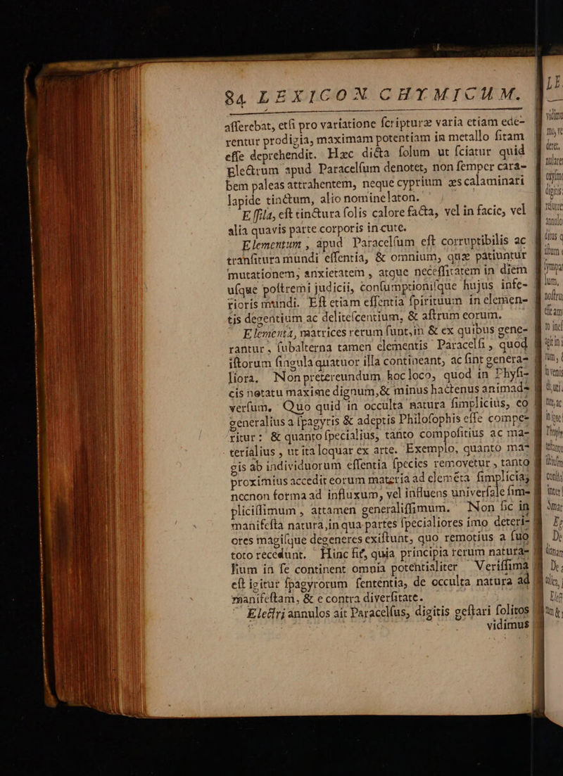 84 LEXICOX CHYMICUM. afferebat, etfi pro variatione fcripturz varia etiam ede- rentur prodigia, maximam potentiam in metallo fiam. 9 5* effe deprehendit. Hzc di&amp;a folum ut fciatur quid. [^ Ele&amp;rum apud. Paracelíum denotet, non femper cara- Tan bem paleas attrahentem, neque cyprium zs calaminari 8 77 lapide tinctum, alio nominelaton. EU dpi E fila, eft cin&amp;ura folis calore facta, velinfacie, vel. g t alia quavis parte corporis in-cute. | | Elementum , ápud Paracel(um eft corruptibilis ac tranfitura mundi effentia, &amp; omnium, quz páàtiuntur f mutationem; snxietatem , atque necefficarem in diem. B u(que poltremi judicii, confumptionifque hujus infe- | rioris mundi. Efl etiam effentía fpirituum in clemens. B it tis degentium ac delitefcentium, &amp; aftrum eorum. dam Elementa, vaatrices rerum funt,in &amp; ex quibus gene- fj 1c rantur , fubalterna tamen elementis Paracelfi , quod 8:1: iltorum fingula quatuor illa contineant, ac fint genera- | [iora, Nonpretereundum, hocloco, quod in Phyfi- | cis netatu maxime dignum, &amp; minus hactenus animad. | verfum, Quo quid in occulta matura fimplicius, co | generalius a [pagyris &amp; adeptis Philofophis effe compe | riur: &amp; quanto pecialius, tanto compofitius ac ma- terialius , ut ita loquar ex arte. Exemplo, quanto ma? gis ab individuorum effentia fpecies removetur , tanto | proximius accedit eorum matzria ad cleméta. fimplicia; | necnon forma ad influxum, vel influens univerfale fime | pliciffimum , attamen generaliffimum.. Non fic in | manifefta natura,in qua. partes fpecialiores imo deteri- | ores magi[que degeneres exiftunt, quo remotius a fuo | toto recedunt. Hinc fif, quia principia rerum natura- fin; fium ia fe continent omnia potehtisliter ^ Veriffima d eft igitur fpagyrorum fententia, de occulta natura ad 8 reanifeftam, &amp; e contra diverfitate. ws p Elccri annulos ait Paracelfus, digitis gefkari folitos | Bu : e pur ^ . . vidimus| [  — enter t I PIRA  — ardt n inst tee nett |  I 