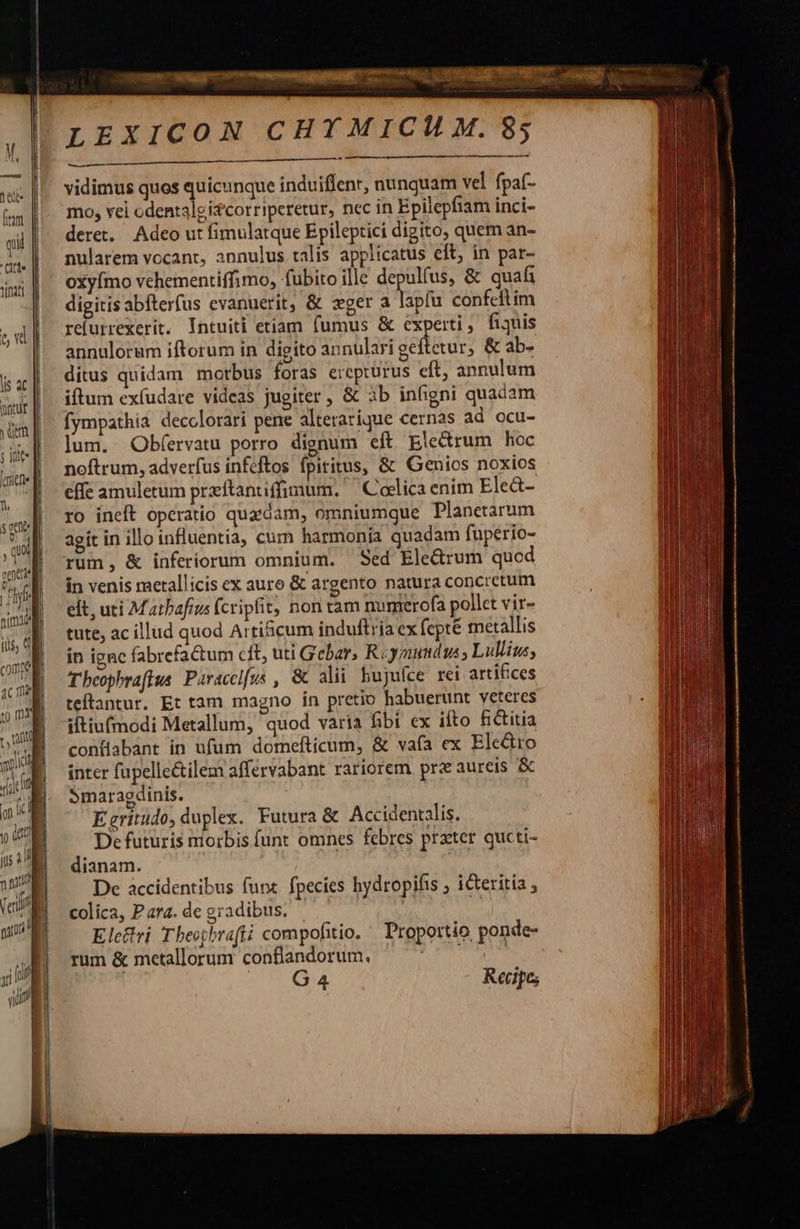                                     M lees | [rim qii | ct. | titt ew  li ac [ wir | uim ; Dite liene || 1. sem , quid ptt E nima ius, M come              4c me Jl :) m4 NU x. jc J iof if | Ü it ius 2 y niti | (c mU ,; |     xz  mun | LEXICON CHYMICH M. 85     vidimus quos quicunque induiffenr, nunquam vel. fpaf- mo, vei odentaleizcorriperetur, nec in Epilepfiam inci- deret. Adeo ut fimulatque Epileptici digito, quem an- nularem vocant, annulus talis applicatus eft, in par- oxyímo vehementiffimo, fübitoille depulfus, &amp; quati digitisabfterfus evanuerit, &amp; xger a lapfu confeftim refurrexerit. Intuiti etiam fumus &amp; experti, fijuis annulorum iftorum in digito annulari geftetur, &amp; ab- ditus quidam morbus foras ercpturus eft, annulum iftum exfudare videas jugiter , &amp; 3b infigni quadam fympathia decclorari pene alterarique cernas ad ocu- lum. Obfervatu porro dignum eft Ele&amp;trum hoc noftrum, adverfus infeftos fpititus, &amp; Genios noxios effe amuletum przítantiffimum. C celica ením Ele&amp;- ro ineft operatio quaedam, omniumque Planetarum agit in illoinfluentía, cum harmonia quadam fuperio- rum, &amp; inferiorum omnium. Sed Eledrum quod in venis metallicis ex auro &amp; argento natura concretum elt, uti Matbafrus fcripfit, nonam numrerofa pollet vir- tute, ac illud quod Artihcum induftria ex fcpté metallis in ignc fabrefactum cft, uti Gebar, R«ymudus Lullius, Tbeophrafius Paraccifus , &amp; alii bujufce rei artifices teftantur. Et tam magno in pretio habuerunt veteres iftiufmodi Metallum, quod varia fibi ex ifto fictitia conflabant in ufum domefticum, &amp; vafa ex Electro inter fupelle&amp;ilem affervabant rariorem prz aureis &amp; Smaragdinis. Egritudo, duplex. Futura &amp; Accidentalis. De futuris morbis funt omnes febres prater qucti- dianam. De accidentibus funx. fpecies hydropifis ; icteritia colica, Para. de gradibus. | Elecri Theopbrafii compofitio. ' Proportio ponde- rum &amp; metallorum conflandorum. vede i; G 4 Recipe;        