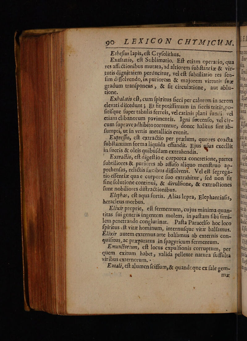                                                               oo LEXICON CHTMICM M.  |  E:tbefins lapis, eft C tyfolithus,       Exaltatio,. eft Sublimatio. Eft etiam o res affectionibus mutata; tutis dignitatem perducitur, vel eft fubtiliatio res fen- | fim diflolvendo, ía puriorem &amp; majorem virtutis fnze gradum traniponems , &amp; fit circulatione, aut ablu- tione. peratio, qua | elevati difcedunt 5. Et fit fitifque fuper tabulis ferreis, vel carinis plani fundi, vel etiam clibanorum pavimentis, Igni fmccen(o, vel cir- fumpti, ut ín venis metallicis evenit. Expteffo, clt extracto per praelum, fubítantiam forma liquida. effundit. in fuccis &amp; oleis quibu(dam extrahen Ejus dis. - Extracto, eft digellioe corporea concretione, fubtiliores &amp; puriores ab affüfo al Elephas, cft aqua fortis, heracleus morbus, Elixir proprie, eft fermentum, cu jus minima quan- titas (ui generis ingentem molem, in paítam fibi (imi- lem penetrando conglutinat, Pafta Paracelfo hoc loco fpiritus «ft vitz hominum, internufque vitz balfamus. Elixir autem externusarte balfamus ab externis con- quifitus,ac praeparatus in fpagyricum fermentum. Emunitorium, eft locus expulfionis corruptum, pet quem exitum habet, valida pellente natura fuffulta viribus externorum, - Eali, cft alumenfciffum, &amp; quandcque ex fale gem- ma Alias lepra, Elephantiafis, * i|        J li E i    