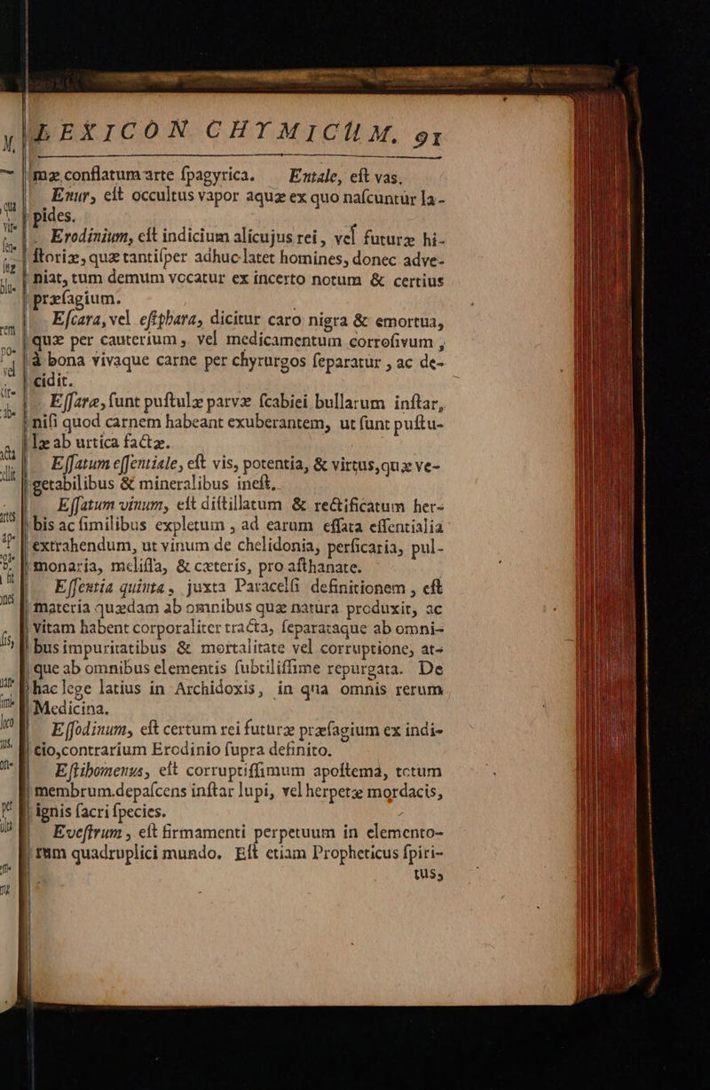                            | |  LEXICON CHYMICÍLM,. gi  mz conflatumrte fpagyrica. — Emtale, eft vas, Eur; elt occultus vapor aquz ex quo nafcuntur la - pides. | .. Erodinium, cit indicium alicujus rei , vcl futurz hi- Ítoriz,quz tantiíper adhuc latet homines, donec adve- przfagium. E cara, vel eftphara, dicitur caro nigra &amp; emortua, quz per cauterium , vel medicamentum corrofivum , à bona vivaque carne per chyrurgos feparatur , ac de-  E fat, funt puftulz parv fcabiei bullarum inftar, nifi quod carnem habeant exuberantem, ut fünt puftu- E fatum e[Jentiale, eft vis, potentia, &amp; virtus,quz ve- getabilibus &amp; mineralibus ineft, E fatum vinum, eit dittillatum &amp; re&amp;ificatum her- 'bis ac fimilibus expletum , ad earum effata effentialia 'extrahendum, ut vinum de chelidonia, perficaria, pul- monaria, mclifla, &amp; cxteris, pro afthanate. Effeutia quiuta, juxta Paracelfi definitionem , cft matería quzdam ab omnibus quz natura produxit, ac    vitam habent corporaliter tra&amp;a, fepara:aque ab omni- ibusimpuritatibus &amp; mortalitate vel corruptione; at- | que ab omnibus elementis fubtiliffime repurgata. De |Mhaclege latius in Archidoxis, in qua omnis rerum «Medicina.    E (fodinum, eft certum rei futürz przfagium ex indi- Cio,contrarium Ercdinio fupra definito. E [libomenus, eit corruptiffimum apoftema, tctum | membrum.depaícens inftar lupi, vel herpetz mordacis, | ignis facri fpecies. |. Eveffrum , eit firmamenti perpetuum in elemento-  t$,                       