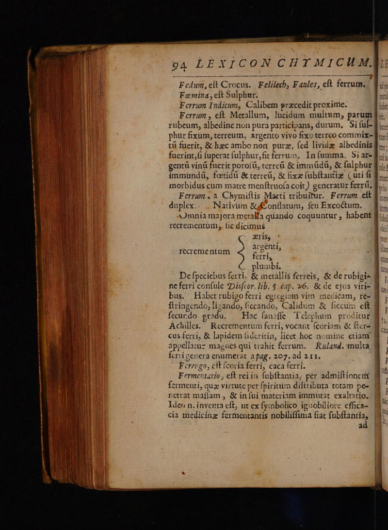                                            i  CHYMICUM, —ÁS 94. LEXICON   Fedum,eft Crocus. Felilech, Faules, eft ferrum. x Femina, elt Sulphur. | | Ferrum Indicum, Calibem przcedit proxime. rubeum, albedine non pura particípans, durum. Si ful-. phur fixum, terreum, argento vivo fixo terrco commíx- |  fuerint,(i fuperat fulphur,fit ferrum, Iníumma. 5iar-| gentü vinü enl poro[ü, terreü &amp; immüdü, &amp; falphur | immundü, foetidü &amp; terreü; &amp; fixz (ubftantize (uti fi | morbidus cum matre menftruoía coit) generatur ferri, | Ferrum , à Chymiftis Marti tribuitur. Ferrum eft | duplex.. . Nativüm &amp;gfconflatum, fcu Excoctum. | Omnia maJora meralla quando coquuntur , habent | recrementum,. Gc dicimus ] Sris$ c ! àrgenti, | ferri, recreméntum » De fpeciebus ferti, &amp; metallis ferreis, &amp; derubigi- | ne ferri confule Diefcor. lib. $.eap. 26. &amp; de ejus viri- bus. Habctrubigoferri egregiam vim. medicam, re- | ftringendo; lizando; ficcando, Calidum &amp; ficcui eft |  Achilles... Recrementum ferri, vocant fcoriam &amp; fiers | áppellatuz magues qui trahit ferrum. — Raand. multa | fcrrigenera enumerat apag. 207. ad 211. | Ferrugo, cft [coria ferri, caca ferri. ermenti, quz virtute per fpiritim diftributa totam pe- | nettat maflam , &amp; in fui materiam immutat exaltatio. lde« n. inventa eft, ut ex (yinbolico igaobiliore effica- | cia medicinz fermentantis nobiliffima fiat fubftantia, | ad  LE  CK tied fntnt tio (om fub