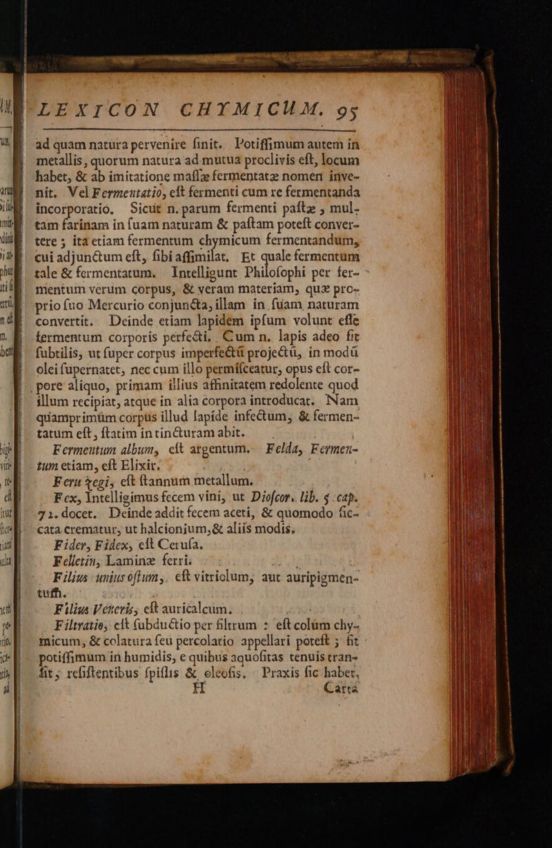 ——— 0€ nM NIRE E ML RN . t ad quam natüra pervenire finit... Potiffimum autem in metallis, quorum natura ad mutua proclivis eft, locum habet, &amp; ab imitatione maffze fermentatz nomen inve- nit. VelFermeutatio, clt fermenti cum re fermentanda incorporatio. Sicut n. parum fermenti paílz ; mul- tam farinam in fuam naturam &amp; paftam poteft conver- tere 5 ita etiam fermentum chymicum fermentandum, cui adjunctum eft, fibiaffimilat. Et quale fermentum tale &amp; fermentatum. | Intelligunt Philofophi per fer- mentum verum corpus, &amp; veram materiam, qua pro- priofuo Mercurio conjuncta, illam in füam naturam convertit. Deinde etiam lapidem ipfum volunt effe fermentum corporis perfe&amp;i, Cum n. lapis adeo fit fubtilis, ut fuper corpus imperfe&amp;ü projectü, in modü olei fupernatet, nec cum illo permífceatur, opus eft cor- ,pere aliquo, primam illius affinitatem redolente quod illum recipiat, atque in alia corpora introducat. INam quamprimüm corpus illud lapíde infectum, &amp; fermen- tatum eft, ftatim intin&amp;uram abit. ! | Fermeutum album, eft atgentum..— Felda, Fermen- 1um etiam, eft Elixir. Nuts | F eru egi, eft ftannum metallum. | F cx, lntelligimus fecem vini, ut Diofcor. lib. $ cap. 71.docet. Deinde addit fecem aceti, &amp; quomodo fic- cata.crematur, ut halcionium,&amp; aliis modis. Fider, Fidex, eft Cerufa. Felletin, Laminz ferri; . : MET, | Filius umiusoftum,. cft vitriolum, aut auripigmen- iih 3091 3 Filius Veteris, elt auricalcum. Je p Filtratio, clt (ubductio per Bltrum :. eft colüm chy- micum, &amp; colatura feu percolatio appellari poteft 5 fit potiffimum in humidis, e quibus aquofitas tenuis tran- fit; refiftentibus fpiflis &amp; oleofis, Praxis fic haber, H Carta                    