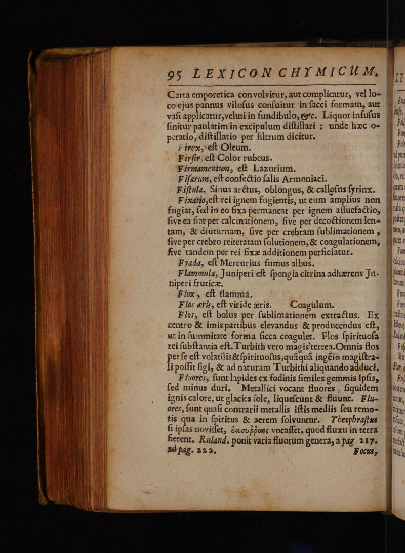                       9; LEXICON CHY MICIL M,  co'ejus pannus vilofus confuitur in facci formam, aut vafi ipshicndc vehe in fundibulo, (e*t. Liquor infufus finitur paulatim in excipulum diftillari : unde hxc o« peratío, diftillatio per filtrum dicitur. Firex, eft Oleum. Firfir. eft Color rubeus. Firmameutum, et. Lazurium. F iferum, eft confectio falis Armoniaci. Fiftula, Sinus ar&amp;us, oblongus, &amp; callofus fyrinx. fugiat, fed in eo fixa permaneat per ignem atluefactio, tam, &amp; diuturnam, five per crebram fublimationem , five per crebro reiteratam folutionem, &amp; coagulationem, five tandem per rei fixe additionem perficiatur. Fyada, elt Mercurius fumus albus. : Flamnula, Juniperi eft fpongia citrina adhzrens Ju- hiperi fruticz; Flox, cft flamma. Flos eris, eft viride ris. Coagülum. Flos, eft bolus per fublimationem extra&amp;us. Ex centro &amp; imispártibüs elevandus &amp; producendus cft, ut in fummitate formia ficca coagulet. Flos Ípirituofa rei (ubftantia eft. Turbitli vero magisterres.Omnis flos per fe eft volatilis&amp;fpirituofus;qu&amp;quá ing&amp;io magiftras li poffit figi; &amp;€ ad naturam Turbithi aliquando adduci, F lores, funt lapides ex fodinis fimiles gemmis ipfis; fed minus duri, —Metallici vocant fluores . fiquidem iznis calore, ut glacics (ole, liquefcünt &amp; fluunt. F/u- ores, (unt quafi contrarii iiicallis iftis mediis feu remo- tis qua in fpiritus &amp; aerem folvuntur, — T beophraftws fi ip(as novitfet, &amp;cupBone vocaffet, quod fluxu in terra fierent. Rulaad, ponit varia fluorum genera, a pag. 217. 89 pag. 32.2, Fog,                                     I e t | Fm ! [e Mri Qmm | Im | Fun  - Ly B um | We - Lm    i3  ! j