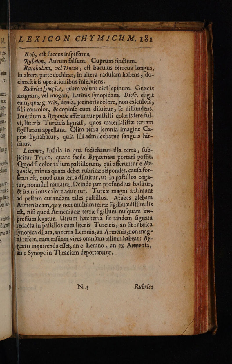                         jd 1 | ! et | ditis 1 ^if Ha webe- E xiu, | gib | vetri | Acn | sur a $    Rob, elt füccus infpiffatus, Qubeim, Aurumfalfum. Cuprum tinctum. Rutabulum, vcl Unus , eft baculus ferreus longus, in altera patte cochlear, in altera radulam habens ; do- cimafticis operationibus inferviens. Rubrica [ymopica, quam volunt dici lepinum. Grzcis magram, vel mogan, Latinis fynopidam. Diofc. eligit eam, quz gravis; denía, jecinoris colore, non calculeía, fibi concolor, &amp; copiofe cum diluitur ; (e diffundens. Interdum a Byganiío afferuntur paftilli colorisfere ful- vi,litteris Turcicisfignati, quos materíaliftz terram fieillatam appellant. Olim terra lemnia imagine Ca- pra fignabatur, quia illi admifcebatur fanguis hir- cinus. jicitur. Turco, quare facile Byzantium portari poffit. | Quod fi color talium paftillorum, qui afferuntur e By- | atio, minus quam debet rubricz refpondet, caufa for- fitan eft, quod cuim terra diluitur, ut in paftillos coga- 'tur, nonnihil mutatur. Deinde jam profundius foditur, |&amp; ita minus caloreaduritur. Turcz magni xftimant | ad peftem curandam tales paftillos. Arabes glebam !Armeniacam,quz non multumterrz figillatzdiffimilis   preffum legatur. Utrum hac terra fit tandem fignata |fedadia in paftillos cum literis T'urcicis, an fit rubrica |fynopica dilata;an terra Lemnia,an Armenia,non mag? | ni refert, cum eafdem vires omnium talium habeat: Bj- &amp;antii inquirenda effet, ane Lemno , an ex Arnmenia, an e Synope in Thraciam deportaretur, ; |   j | N.4 Rubrica            