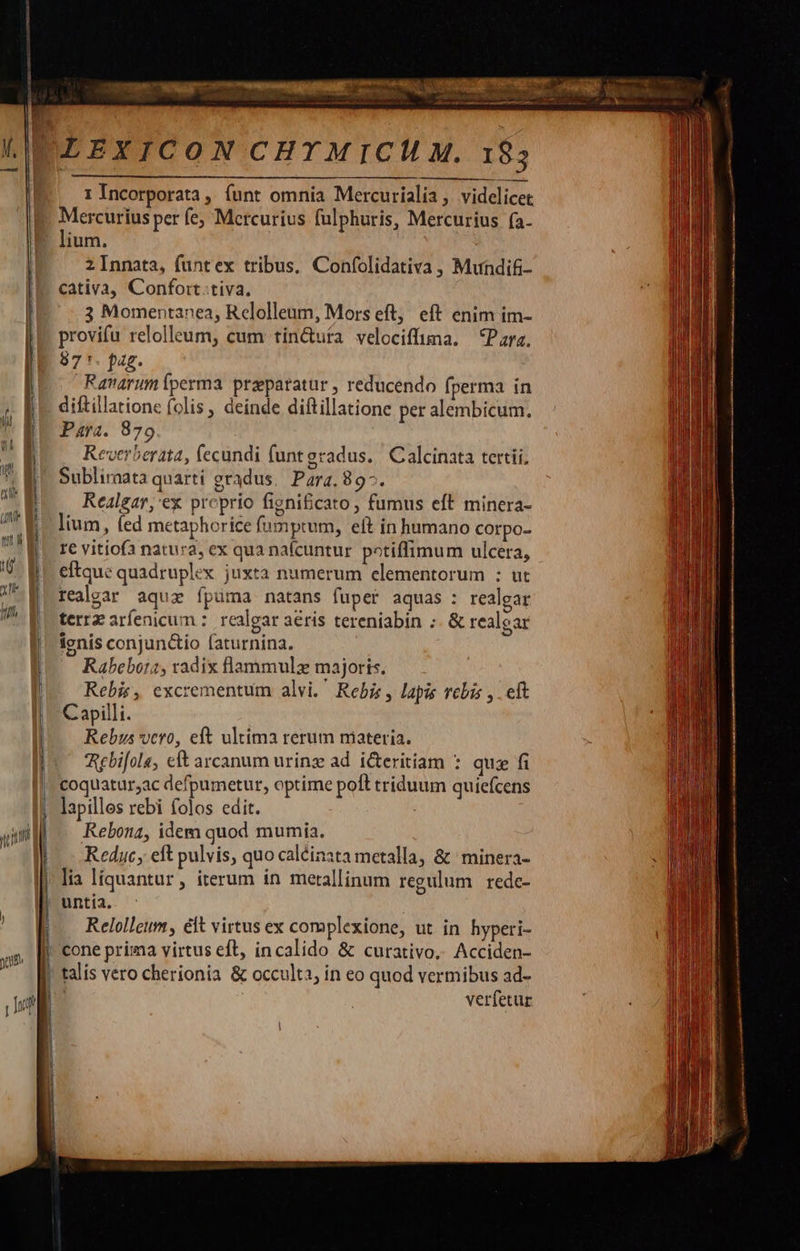                                |     1 Incorporata ,. funt omnia Mercurialia ,. videlicet Mercurius per fe; Mercurius fulphuris, Mercurius (a- lium. 2 Innata, funtex tribus, Confolidativa , Mundit- cativa, Confort tiva. 3 Momentanea, Relolleum, Mors eft, eft enim im- provifu relolleum, cum tin&amp;uta velociffuma. Para. 97 1. pag. avarum perma praeparatur , reducendo fperma in diftillatione (olis, deinde diftillatione per alembicum. Para. 879 Reverberata, (ecundi funt gradus. Calcinata tertii. Subliraata quarti gradus, Para. 89^. Realgar,'ex proprio figni£cato , fumus eft minera- lium, (ed metaphorice famptum, eft in humano corpo- I€ vitiof natura, ex qua nafcuntur potiffimum ulcera, eftque quadruplex juxta numerum elementorum : ut realgar aquz fpuüma natans fuper aquas: realgar terrz arfenicum :. realgar aeris tereniabin ;. &amp; realear ignis conjun&amp;tio faturnina. Rabebota, radix flammulz majoris. Rebis, excrementum alvi. Rebie , lapis rebis y. eft Capilli. Rebus vcro, eft ultima rerum niateria. Aebifola, c arcanum urinz ad. iteritíam : quz fi coquatur;ac defpumetur, optime poft triduum quiefcens lapilles rebi folos edit. Rebonz, idem quod mumia. Redyc, eft pulvis, quo caléinata metalla, &amp; minera- lia líquantur, iterum ín metallinum regulum rede- untia. Relolleum, elt virtus ex complexione, ut in hyperi- cone prima virtus eft, incalido &amp; curativo, Acciden- talis véro cherionia &amp; occulta, in eo quod vermibus ad- verfetur          
