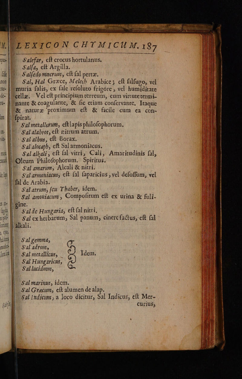                                   ELEXICON CHYMICIHH.187 Salefar, clt crocus hortulanus. Sala, elt Argilla. (d I S alfedo mnerum , eit (al pertze. nn[E — Sal, Hal Grace, Melech. Arabice; eft falfuso, vel nt- [Eemuria falis, ex fale refoluto frigore , vel humiditate  &amp;- [cellae - Vel eft principium cerreum, cum vircutetermi- - [Enante &amp; coagulante, &amp; (ic etiam confervante. Itaque [E &amp; naturz proximum eft &amp; facile cum ea con- m E fpirat. |I Salmetallorum, eftlapis philofophorum. 1 Salalabrot, eft nitrum atrum, Vid | - Sal albus, et Borax. &amp;al alocapb, eit Sal armoniacus. mE. —Salalali, eft fal vitri; Cali, Amaritudinis fal, ud E Oleum Philofophorum. Spiritus. IU Sal amarum, Alcali &amp; nitri. | Salarmoniacus, eft (al faparicius , vel defoffum, vel I! fal de Arabia. |^. Salatrum, [cu T baber, idem. Sal amokiacum , Compofitum eft ex urina &amp; fuli- : it- p gine. hh BT s'alde Hungaria, ef fal nitri, wW* EL Sal ex herbarum, Sal panum, cinercfa&amp;us, eft (al ott R'slkali. ; Qu E      E d S4l gemma, mu Nr Sal adrom, Inr Salmetallicus, — C2 Idem. Sal Huugaricus,    S 4l marius, idcm. | Sal Graecum, eft alumen dealap. Jo ad rudieum ; a loco dicitur; Sal Indicus, eft Mer- (ul Curius; | Sal lucidmm,           