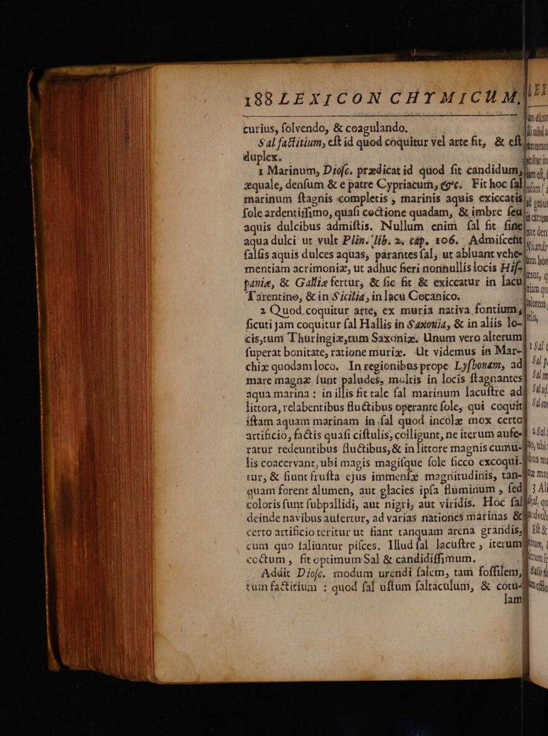                    ———— 138LEXICON CHT MICU M] P curius, folvendo, &amp; coagulando. 1 n ! vc L . : 1 : | Sal fattitium; elt id quod coquitur vel arte fit, &amp; efti duplex. | à liu in 1 Marinum, Diofc. przdicat id quod fit candidumjli. | &amp;quale, denfum &amp; e patre Cypriacum, (gc. Fit hoc fall.c./, marinum ftagnis completis , marinis aquis exiccatis| sati fole ardentiifimo, quafi cedtione quadam, &amp; imbre feu, .... : Di í tr aquis dulcibus admiftis. Nullum enim fal fit fife], aqua dulci ut vult P/n. lib. 2. cap. 106. Admilceht|,. : T Nundr falis aquis dulces aquas, parantesfal, ut abluant v lm mentíam acrimoniz, ut adhuc fieri noriullislocis Hif2|, patie, &amp; Galfie fercur, &amp; fic fit &amp; exiccatur in lacu], Tarentine, &amp; in Sicilia, inlacu Cocanico. | 2 Quod coquitur arte, ex muria nativa fontium ;| | ficuti jam coquitur fal Hallis in $2xctija, &amp; in aliis [o- |^ cis, cum Thuringiz,tum Saxoniz. Unum vero alterum| fuperat bonitate; ratione murig. t videmus in Mar- chix quodamloco. Inregionibusprope Ly[bonem, ad mare magnz [unt paludes, multis in locis ftagnantes] aqua marina : in illis fit tale fal marinum lacuftre ad littora, relabentibus flu&amp;ibus operante fole, qui coquit] v iftam aquam marinam in fal quod incole mox certo] artificio, factis quafi ciftulis; colligunt, ne iterum aufe- ul. ratur redeuntibus fluctibus, &amp; in littore magnis cumu-| 1o, ubi lis coacervant, ubi magis magi(que fole ficco excoqui. fh n rur, &amp; fiunt frufta ejus immenfz magnitudinis, tan-fz m: coloris funt fübpallidi, aut nigri; aut viridis. Hoc faljit! a. deinde navibus aufertur, ad varias nationes marinas &amp;fftul certo artificio teritur ut fiant tanquam arena grandis; ! cum quo faliuntur pifces. Illud fal lacüftre , iterumfl cocum , fitoptimum Sal &amp; candidiffimum. Brun Addit Diofí. modum urendi falem, tam foffilem, tum fa&amp;itium : quod fal uftum faltaculum, &amp; cu | am 
