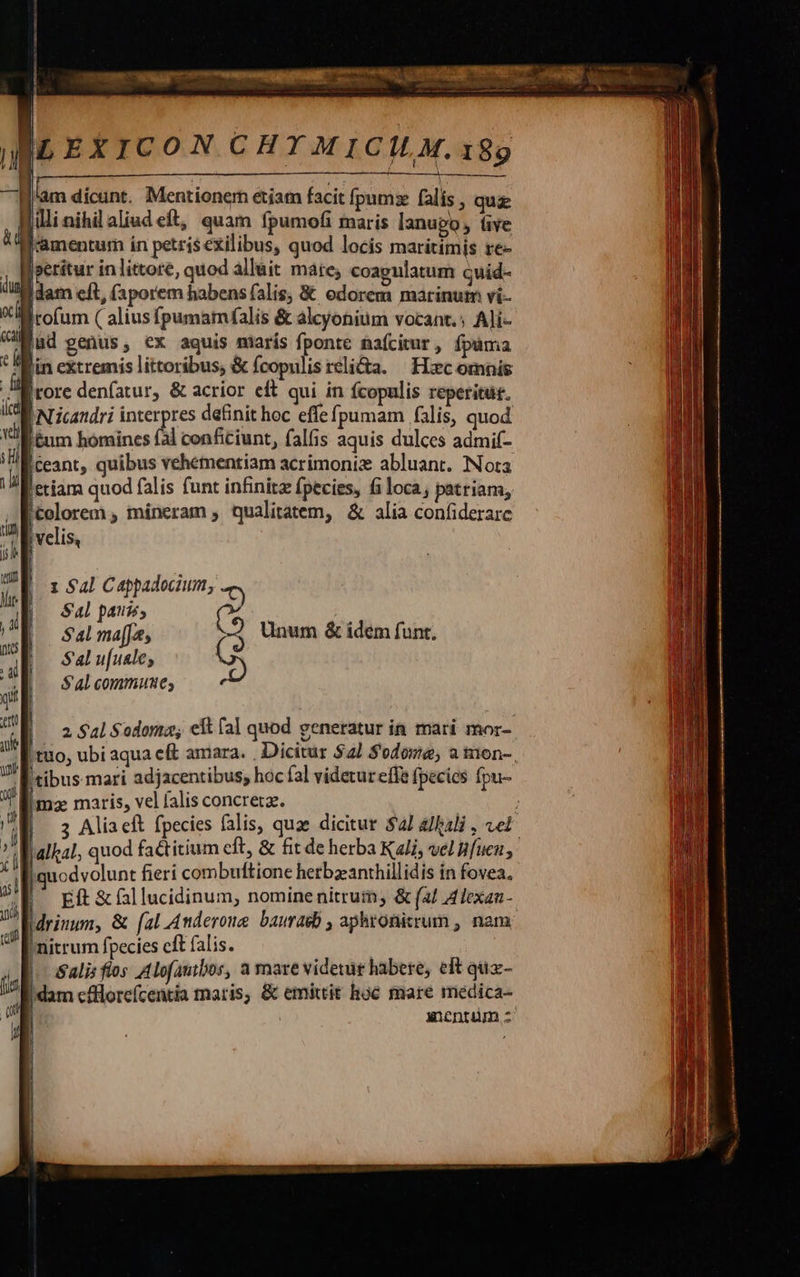 cet w'pc oo coc RCUERERUSECT PL Á ILEXICON CHY MICILM.189 lim dicini, Menrianenh étiam facit fpums (alis uk |lli nihilaliud eft, quam fpumofi maris lanupo, üve HWamentum in petris exilibus, quod locis maritimis re- Joerítur in littore, quod allait mate; coapgulatum quid- dam cít, (aporem habens falis, € odorem marinum vi- Witofum ( alius fpumam(falis &amp; alcyonium vocant. Ali- Bud genus, ex aquis marís fponte nafcitur , fpáma Bin extremis littoribus, &amp; fcopulis reli&amp;a. Hxc omnis Mirore denfatur, &amp; acrior eft qui in fcopulis reperitue. icd [Nicandri interpres definit hoc effe fj pumam falis, quod Vll énm homines fl conficiunt, falfis aquis dulces admif- ll ceant, quibus vehementiam acrimoniz abluant. Nota eri quod (alis funt infinitz fpecies, fi loca patriam, |» Wolorem , mineram , qualitatem, &amp; alia confiderarc UD velis, | | 1 Sal Cappadocium, T) Sal pans (^6 2 Unum &amp; idem funt.    [ tuo, ubi aqua cft amara. . Dicitur $2 $odoze; a ton-. litibus mari adjacentibus; hoc fal videtur eife fpecies fpu- ima maris, vel falis concreta. : B 3: Aliacft fpecies falis, quae dicitur $21 a/ali , vet Walkal, quod factitium eft, &amp; fit de herba Kali, vel Buen, Biquodvolunt fieri combuftione herbzanthillidis in fovea, Eft &amp; fal lucidinum, nomine nitrum, &amp; (a/ Alexan- drinum, &amp; [al Anderoue bauraeb , aphronitrum , nam 'nitrum fpecies cft falis. Salis flos A lofautbos, a mare videtur habere, eft quz- Idam cfflloreícentia maris, &amp; emittit hoc mare medica- ancntüm z 