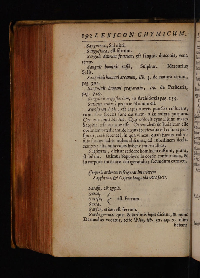                       I92LEXICON CHYMICHM. Sanguinea y Sal nitri, Sanguifuca, eft bltrum. | Sanguis duorum fratrum, eit fanguis draconis, vena terra. DES | $anguk bominis rufi, ^ Sulphur. ^— Mercurius Sclis. Sanguinis busani arcam, lib. 3. de natura rerum , ]4£ 39*. Sarsuinis bumani praeparatio , lib. de Perficaria, jag. 749- Sarai créez. proprie Minium eft. | Sant yrus. lapie , eft lspis aureis pun&amp;is collucens; cuju: 2e fpecits funt czrulez , aliz mixta purpura. Cp iz apud Iicdos, Qui coloris cyana funt mares Sap; riri zft-mancureffe! Orientalem &amp; Tudaicam effe optimam praedicant, &amp; hujus fpcciesalia eft coloris per- Ípicui . coeli ferenati, in qua vincat; quafi flavus color : alio. [ecies habet nubes obfcuras, ad. rubedinem decli- nantes ; alia nubecukas habet e contra albas. S'apthyrus , dicitur reddere hominem ca&amp;um; pium, ftabilem, | utimur Sapphyro incorde confortando, &amp; incorpore interiore refrigerando ; fccundum carmen, (erporis ardorem vefrigerat iuteriorem S'apphyrus es? Cypria languida vota facit. Saraff., et gypfa. SATCAS S ayr[a; C eft Ferrum. Sarrdy Sarfar, etiam eft ferrum. Sardagerma, qux. &amp; (ardinis lapis dicitur, &amp; nunc | Darneolus vocatur, tefte *P/u, lib. 37. «ap. 7. olim | | 4 fiebant |   