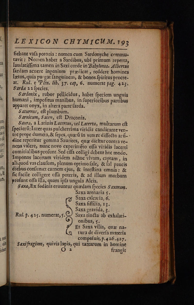 fiebant vafa potoria : nomen cum Sardonyche commu- tavit: Nomen habet a Sardibus, ubi primum reperta; laudatiffima tamen in Saxi corde in Zabylona. Albertus fardam acuere ingenium praedicat ; reddere homines lztos, quía purgat fanguinem, &amp; bonos fpiritus procre- at. Rul. e *PIrn. lib. 37. cap, 6. numerat pag. 425. Sarda 22 (pecies, Sardonix , rubor pellicidus , habet fpeciem unguis humani , impofitus manibus, in fuperioribus partibus apparet onyx, in altera parte farda. Saturmis, eft plumbum. S'arnicum, Saceny elt Draconis, Saura, a Latinis L acertus, vel Lacerta, tnultarum eft fpecieréi: Inter quas pulcherrima viridis candicante ven- tre prope dumeta,&amp; fepes, quarü in ventre diffe&amp;to arü- - dine reperitur gemma Saurites, quz dicitur contra ve- nepa valere, nunc novo experiméto offa viridis lacerti comitialibus profunt.Sed offa colligi debent hoc modo. | Iimponss lacertam viridem adhuc vivam, captam , in aliquod vas claufum, plenum optimofale, &amp; fal paucis diebus confuniet carnem ejus, &amp; inteftina omnia: &amp; fic facile colligere offa poteris, &amp; ad illum morbum profunt offa illa, quam ipfa ungula Alcis. $4xa, Ex fodinis eruuntur quedam fpecies $axorum. Saxa arenaria $. Saxa calcaria, 6. Saxa fiffilia, 13. Saxa eravida, 3. Raul p. 425. numerat, 5. Saxa tin&amp;a ab exhalati- fug onibus, s. Et Saxa vilia, quz na- tura de divería materia compofuit, p.426.427. Suxifragium, quivislapis, qui tattarum in homine O 2 frangit     