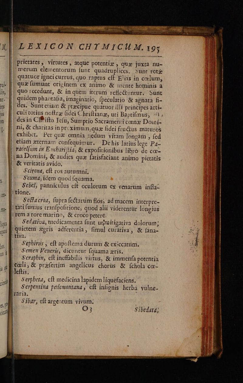          LEXICON CHYMICM M. 195  prietates , virtutes , atque potenti» , qua juxta nu- merum elementorum (unt quadruplices, sunt rota quatuor ignei currus, quo raptus eft E'ias in coelum, quz fumunt originem ex animo &amp; inente hominis a quo recedunt, &amp; inquem iterum reflectuntur. »unt quidem phantafia, imaginatio, fpeculatio &amp; agnata fi-                               l Its | des. Suntetiam &amp; precipue quatuor illi principes arti» uf culitotius noftrz &amp;dei Chriftianz, uti Baptifmus, ^i. m B desin Cffifto Teu, Sumptio Sacramen:i ceenz Doiní-  1 ni, &amp; charitas in prcximum;qus fidei fructus maturos [| exhibit. Per quz omnia nedum vitam longàm , fed | etiam zternam confequimur. Dehis latius lege Pa- I! vácel[um in E. chariflia, &amp; expofitionibus libro de coe- || na Domini, &amp; audies quz fatisfaciant animo pietatis EF &amp; veritatis avido. | — Seirona, eft ros autumnii | Scuma; idem quod íquama. —qU Sebel; panniculus eft oculorum ex venarum. infla- a. [| tione. » À S'ecfacroa, füpra fe&amp;arum flos; ad maccm interpre- m. D tati fumus cranfpofitione, quod alíi viderentür longius ^ [ remarore marino, &amp; croco peeré. ——— in , Sedativa, medicamenta funt utjmitigativa dolorum; ax B quietem zeris adferentia, fimul curativa, &amp; [ana-  Iiis. us | S'ephiris , eit apoftemá dürum &amp; exiccatüm, K Semen Feneris, dicuntur Íquama ris. | s (p. Serapbiu, eft ineffabilis virtus, &amp; immenfa potentia , 4M celi, &amp; praefertim angeiicus chorüs &amp; íchola cc- did DTI au ^ Serpbenz, cft medicina lapidem liquéfaciens. m. Serpentina pedemomtana , edt infignis herba vulne- lraria. :  Sibar, et argentüm vivum; !   O5 Sibedatá; 