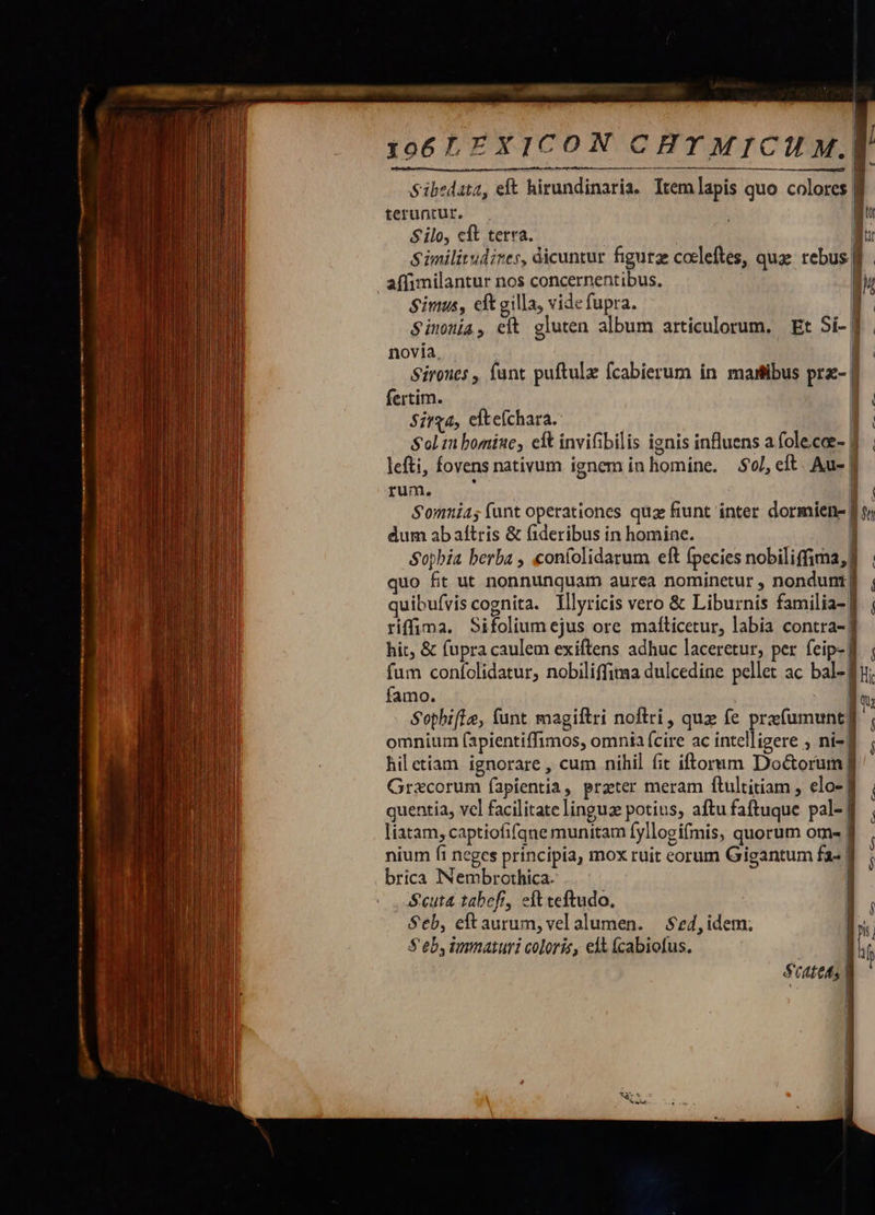                 —C————————————— á——Ó—Ó—— C CE E - r* A z z 3 3  ———A22   EA ———R— » 2e.   106LEXICON C BT MICU M. Sibedata, eft hirundinaria. Itemlapis quo colores | teruntur. qu Silo, cft terra. Mur Similitudires, dicuntur figurae coeleftes, quae rebus f !    | Simus, eft gilla, vide fupra.  Simona, eft gluten album articulorum, Et Si-| novia, | Sirones , funt puftulz fcabierum in maitibus pra- | fertim. Sirga, elte(chara. Sol m bomine, eft invifibilis ignis influens a folecae- | lefti, fovens nativum ignem in homine. 5l, eft. Au- | fuas er Somnia; funt operationes quae fiunt inter dormiene | dum ab aftris &amp; fideribus in homine. ] Sopbia berba , coníolidarum eft fpecies nobiliffima,] quo fit ut nonnunquam aurea nominetur , nondunt] quibufviscognita. Illyricis vero &amp; Liburnis familia-] riffima. Sifolium ejus ore mafticetur, labia contra-] hit, &amp; fupra caulem exiftens adhuc laceretur, per feip- I. ; fum confolidatur, nobiliffimaa dulcedine pellet ac bal- fu; famo. | qu Sophifie, funt magiftri noftri, quz fe prefumunt] omnium (apientiffimos, omnia fcire ac intelligere ; ni- f , hiletiam ignorare, cum nihil fit iftornm Doctorum] Grxcorum íapientia, preter meram ftultitiam ; elo- ff quentia, vcl facilitate linguz potius, aftufaftuque pal-f , liatam, captiofifqne munitam fyllogifmis, quorum om- | nium fi neges principia, mox ruit eorum Gigantum fa- f brica INNembrothica. Seuta tabefr, eft teftudo., | Seb, eftaurum, vel alumen. — $ed, idem. n CÓ t fce cp co p e Me —9 3-3 — : quum ERR ———   
