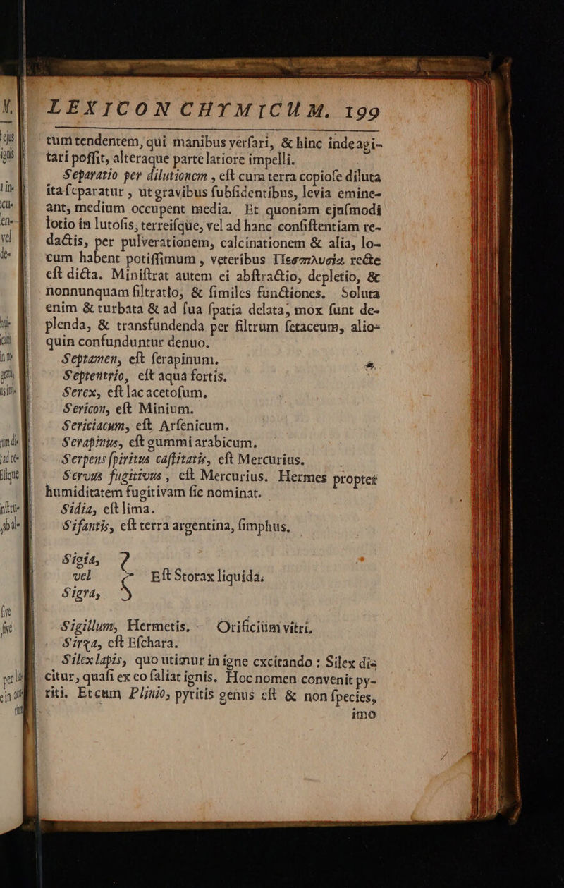 1: (UU na i n isiff qm dk  M t    LEXICON CHYMICI M. 199 tum tendentem, qui manibus yerfari, &amp; hinc indeagi- tati poffit, alteraque parte latiore impelli. Separatio ger dilutionem , eft cum terra copiofe diluta itafcparatur , utgravibus fubfidentibus, levia emine- ant, medium occupent media. Et quoniam ejnímodi lotio í&amp; lutofis; terreifqe, vel ad hanc. confiftentiam re- da&amp;is, per pulverationem, calcinationem &amp; alia, lo- cum habent potiffimum , veteribus IIeszrAveiz re&amp;te eft di&amp;a. Miniftrat autem ei abftra&amp;io, depletío, &amp; nonnunquam filtratlo, &amp; fimiles functiones, — Soluta enim &amp; turbata &amp; ad [ua fpatia delata, mox funt de- plenda, &amp; transfundenda per filtrum fetaceum, alio- quin confunduntur denuo, Septamen, elt ferapinum. S'eptentrio, elt aqua fortis. Sercx, eftlac acetofum. Sericot, eft Minium. S'ericiacum, eft. Arfenicum. Serapinus, cft gummi arabicum. Serpens fpiritus caftitatir, cft Mercurius. Seruus fugitivus , elt Mercurius. Hermes propter humiditatem fugitivam fic nominat. S$idia, cltlima. S'ifantis, eft erra argentina, (imphus, S 'igia, vel ^ EftStorax liquida. S'igra, S Sieillum, Hermetis. - Orificiüm vitri, Sirga, cit Efchara. Silexlapis, quo utimur in igne cxcítando : Silex dis citur, quafi ex eo faliat ignis. Hoc nomen convenit py- imo         