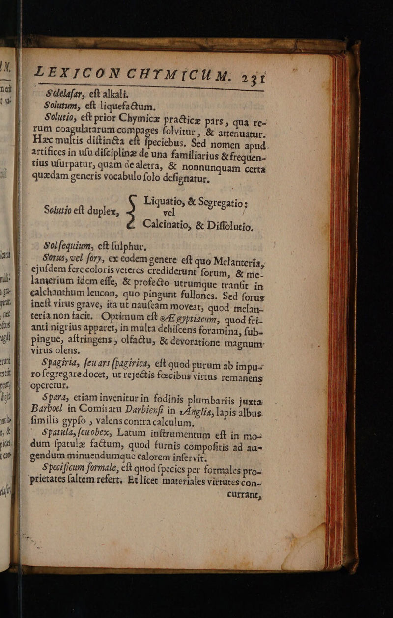  nos | Un   iau Y | nile ] m l p | I (u$ sli tt | | xl 1 uud dpi |  LEXICON CHYTMÍICIL M. 23Í - lelafar, éfralkalte 0 107 UOTE Solutum, eft liquefactum,  rum coagulatarum compages Íolvitur , '&amp; attenuatur. rtifices in ufu difciplina: de una familiarius &amp;frequen- tius ufürpatur, quam dealetra, &amp; nonnunquam certa quxdam generis vocabulo folo defignatur. Liquatio, &amp; Segreeatio : Solutio eft duplex, vel yi | Calcinatio, &amp; Diffolutio, Solf[equium, eft fulphur. Sorus; vel fory, ex eodem genere eft quo Melantería, e- lamerium idem effe, &amp; profecto utrumque tran(it in ealchanthum leucon, quo pingunt fullones. Sed forug ineft virus grave; ita ut naufeam moveat, quod melan- teria non facit. Optimum eft og &amp;Jptiaeum, quod fri- anti nigrius apparet, in multa dehiícens foramina, fub- pingue, aftringens , olfa&amp;u, &amp; devoratione magnum virus olens. Spagiria, [euars (pagirica, eft quod purum ab impu- ro fegregare docet, ut rejectis foecibus virtus remanens: operetur. $para, etiam invenitur in fodinis plumbariis juxta Barbocl in Comitatu Darbienfi in vAnglia, lapis albus. fimilís gypfo ; valenscontra calculum. patula, [euobex, Latum inftrumentum eft in mo- gendum minuendumque calorem infervit. Specificum formale, eft quod f, pecies per formales pro- currant,                                    