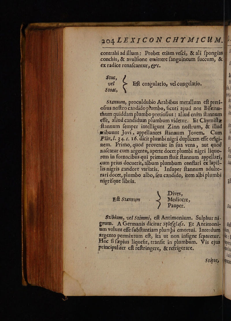 Lam a ME ad prd LL f e       contrahi ad illum: Probet etiam vefci; &amp; ali fpongias gi * conchis, &amp; avulfione eraittere fanguineum fuccum, &amp;fI éx radice renafcantur; e4*c. | $tuc, vtl £&amp; Eft coagulatio, vel congelatio. $1046, Stanuum, proculdubio Arabibus metallum eft preti- f ) ofius noftro candido ph'umbe, ficuti apud nos Bifemn- | thum quiddam plumbo pretiofius : aliud enim itannum | efle, aliud candidum plumbum videtur. Et Chymiftz f Ítannum femper intelligunt Zinn noftrum, &amp; illud f -sribuunt Jovi, appellantes Ítangum Jovem, Cum] I Plin.l. 3 4. c. 16. dicit plumbi nigri duplicem effe orígi- B nem. Primo, quod proveníat in (ua vena , aut quod naícatur curn argento; aperte docet plumbi nigri liquo- | rem in fornacibus qui primum fluit ftannum appellari, 5! «um príus docuerit, album plumbum cenflari ex lapil- f 5i lis nigris candore variatis, Infuper ftannum adulte- | rari docet, plumbo albo, (eu candido, ítem albi plumbi | nierifque libris. TN | |        y Dives, Ell$uanm c Mediocte, » Pauper. 5 Stipte, |  