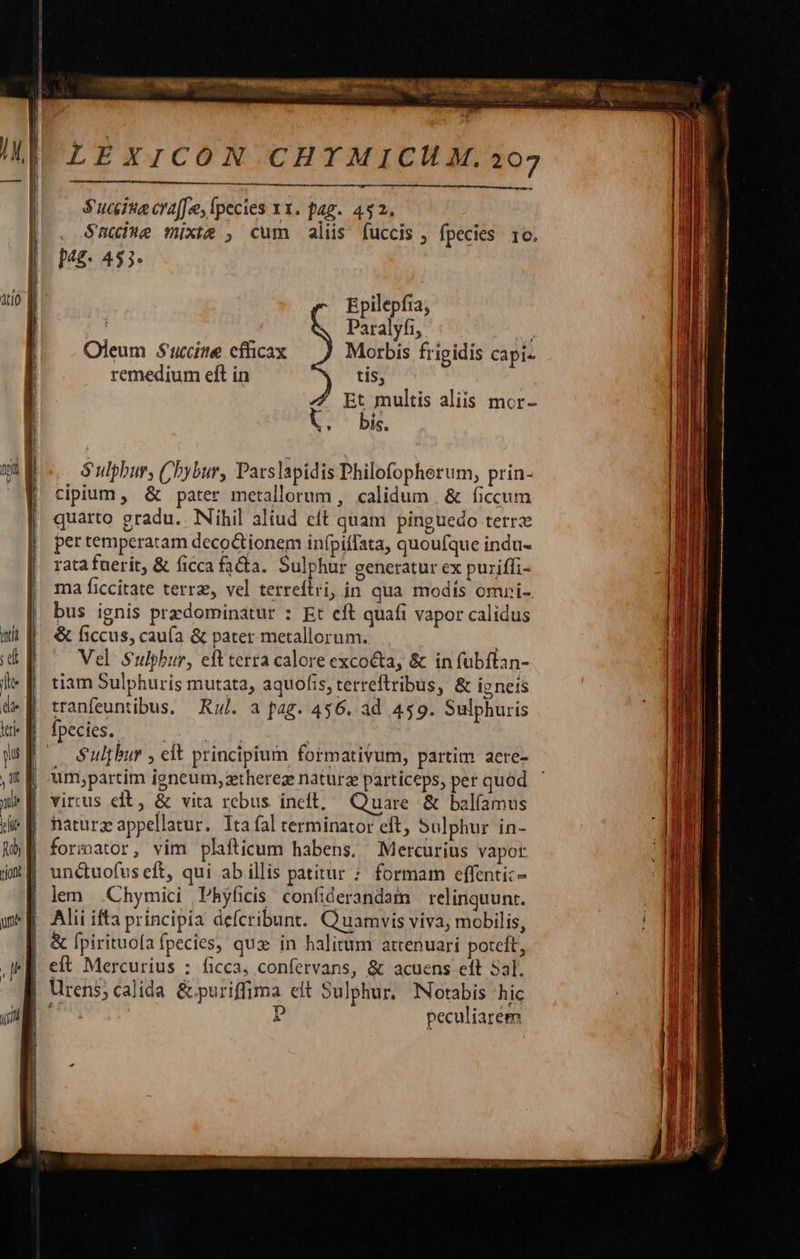  LEXICON CHYMICUM.207  $ucite cra[fe, fpecies x1. pag. 432. S$uuiue mixte , cum alis fuccis , fpecies 1o. Mg. 453. ato Epilepfia; | Paralyfi, ||. Oleum Succitte cficax Morbis frigidis capi- |  remedium eft in tis, | 7 Et multis aliis mor- | l. bis.  cipium , &amp; pater metallorum , calidum | &amp; ficcum quarto gradu.. Nihil aliud eft quam pinguedo terrx per temperatam deco ionem infpiffata, quoufque indu- | rata fuerit, &amp; ficca fa&amp;a. Sulphur generatur ex puriffi- [| ma ficcitate terr, vel terreftri, in qua modis omri- | bus ignis przdominatur : Et eft quafi vapor calidus qti f. &amp; (3ccus, caufa &amp; pater metallorum. i dE ^ Vel Sulphur, eftterra calore excocta, &amp; in fubftan- le | tiam Sulphuris mutata, aquofis, terreflribus, &amp; ie nets 4» tranfeuntibus, — Rz. a fag. 456. ad 459. Sulphuris tt B fpecies. QUCNS y y p [ Sulphur , eft principium formativum, partim aere- , E -um;partim igneum,zetherez naturze particeps, per quod we virus eft, &amp; vita rebus ineft, Quare &amp; bal(amus de f haturz appellatur. Itafal terminator eft, Sulphur in- 25 | forsator, vim plafticum habens. Mercurius vapot: iX E unduofus eft, qui ab illis patitur : formam effenti:- lem .Chymici Phyficis confiderandat relinquunt. | Alii ifta principia defcribunt. Quamvis viva, mobilis, | &amp; fpirituofa fpecies, qux in halitum atrenuari potcft, qe ef Mercurius : ficca; confervans, &amp; acuens eft Sal. | Urens;calida &amp;puriffima eit Sulphur. Notabis hic 7! p peculiarem nnt | .. Sulphur, Chybur, Pars lapidis Philofopherum, prin- i                             