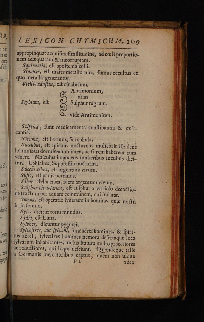    1 not | ta hic |  quz | dd] ift,    novit Vj | frt Ó   LEXICON CHYMICH M. 209   appropinquat acquifita fimilitudine, ad cceli proportic- nem adzquatam &amp; incorruptam. $quinautía, eft apoftema colli. Sramar, eft mater metallorum; fumus occultus ex quo metalla generantur. $tellzo aduftus, elt cinabrium. Antimonium, C alias Stybium, cit 8) Sulphur nigrum. vide Antimonium., Stiptica , funt medicamenta conftipantia &amp; cxic- cantia. $Strimia, eft botium, Scrophula. : S'uccubus, eft fpiritus nocturnus muliebris illudens hominibus dormiendum inter, ac fi rem haberent cum venere. Mafculus imponens mulieribus incubus dici- tur, Ephialtes, Suppreffio nocturna. S'ticczs albus, eft argentum vivum. $'ffo, eit panis porcinus. $2bar, ftella eruta; idem argentum vivum. S ulpbur vitriolatum, eit fulphur a vitriolo deco&amp;io- ne tractum per aquam communem, cui innatat. | S'oriz, cit operatio fyderum in homine, qua noctu fit in fomno. $ylo, dicitur totus mundus. Sydia, cft Luna. $ylpbes, dicuntur pygmei. Sylve(ires, aut. [ylvani, fant aérei bomines, &amp; fpiri- Quandoque talis P2 ad&amp;o                        