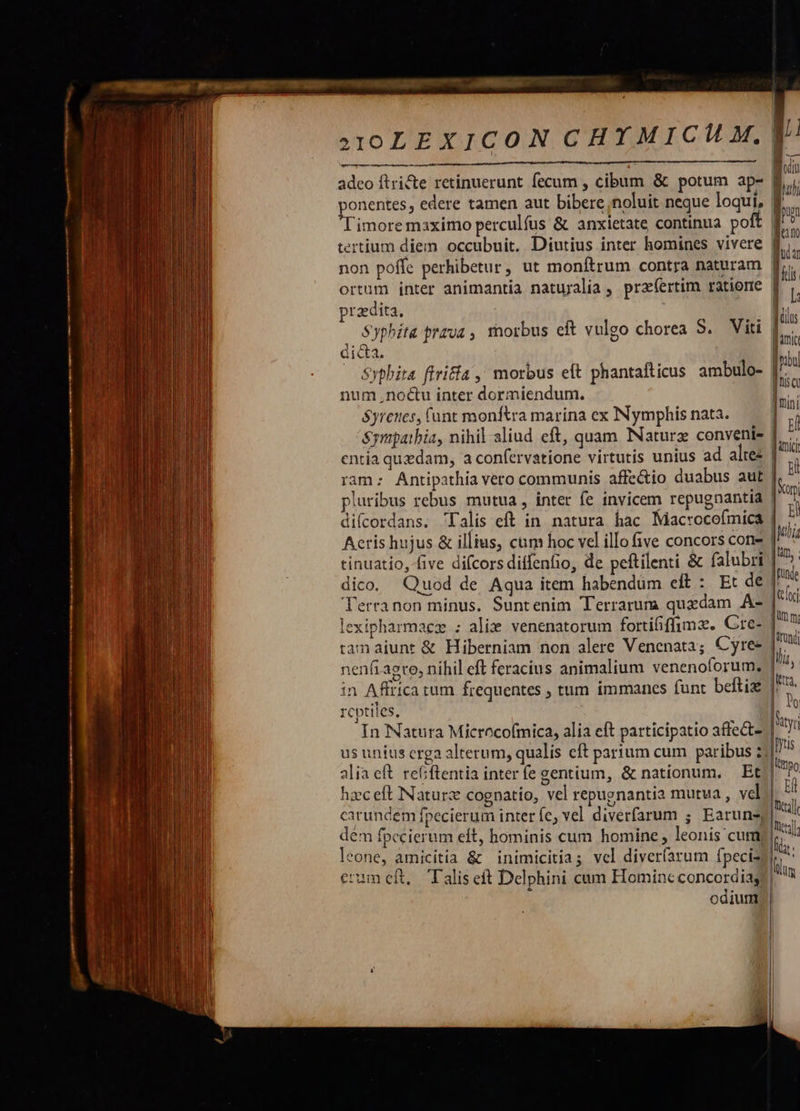 n— ———EE id PHARM NIIT Et ti t ttn em owe Imm Piel s . |— à --          aD JA aat. LL.  a3IOLEXICON CHYMICHL M. adeo ftri&amp;e retinuerunt fecum , cibum &amp; potum ap- f Sap. , edere tamen aut bibere,noluit neque loqui, f imore maximo perculfus &amp; anxietate continua poit | non poffe perhibetur, ut monftrum contra naturam | ortum inter animantia natuyalia , prz(ertim ratione f^ praedita, ] Syphita rzva , morbus cft vulgo chorea S. Viti | dicta. — Syphita ffri£ía ,' morbus eft phantafticus ambulo- num nocu inter dormiendum. &amp;yrenes, funt monftra marina ex INymphis nata. &amp;ympatbia, nihil aliud eft, quam INaturz conveni | entia quedam, a confervatione virtutis unius ad alte ram: Antipathia vero communis affe&amp;io duabus aut pluribus rebus mutua , inter fe invicem repugnantia | difcordans. Talis eft in. natura hac Macrocefmica | Aeris hujus &amp; illius, cum hoc vel illo five concors cone tinuatio, five difcors diffenfio, de peftilenti &amp; falubri dico. Quod de Aqua item habendüm eft : Et de J' Terranon minus. Suntenim Terrarum quzdam A- | lexipharmaez ; alix venenatorum fortififfimz. Gre? tam aiunt &amp; Hiberniam non alere Venenata; Cyree nenfi agre, nihil eft feracius animalium venenoforum, in Affrica tum frequentes , tum immanes funt beftiz 3 reptiles, In Natura Microcofmica, alia eft participatio affect- | us unius crga alterum, qualis eft parium cum paribus 2; alia eft. reGiftentia inter fe gentium, &amp; nationum. Et hzceft Naturz cognatio, vel repugnantia mutua, vel.| carundem fpecierum inter fe; vel diverfarum ; Earuns| dem fpccierum eft, hominis cum homine , leonis cum; | leone, amicitia &amp; inimicitias vel diver(arum fpeciz l crum cft, Talis eft Delphini cum Homine concordia! odium     