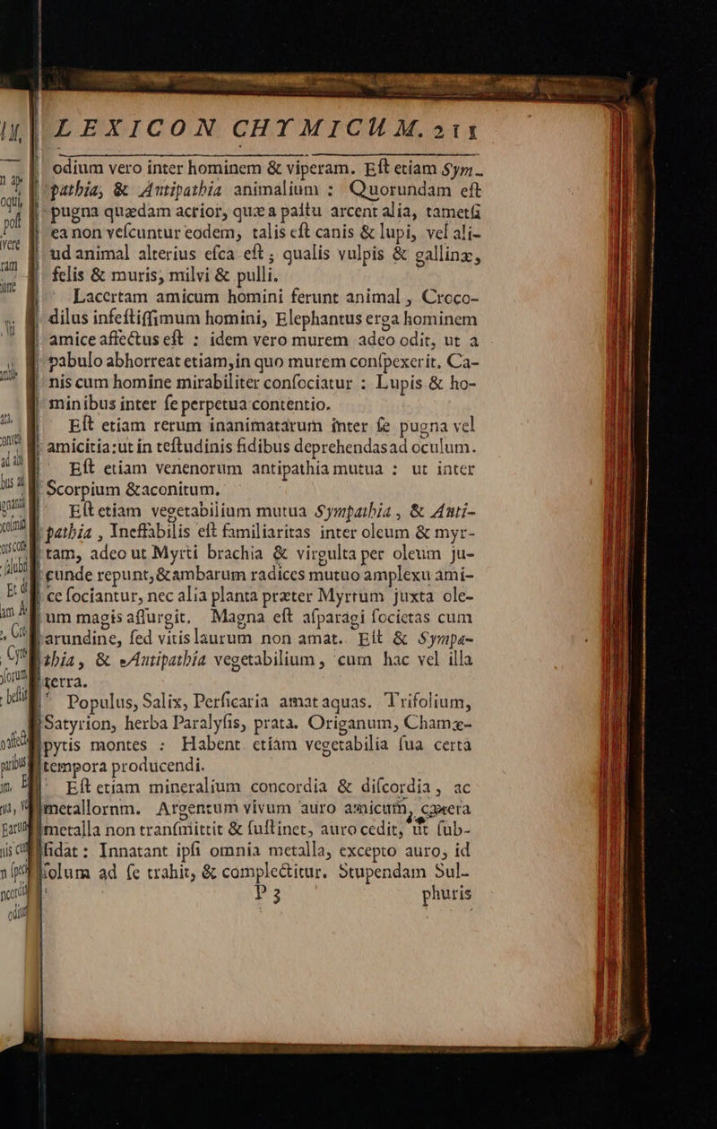 LEXICON CHT MICI M.»11 | | odium vero inter hominem &amp; viperam. Eft etiam $yz;.. | patbia, &amp; Autipatbia animalium : Quorundam eft | pugna quadam acrior, quz a paltu arcent alia, tametü | eanon vefcuntur eodem, talis cft canis &amp; lupi, vel ali- | ud animal alterius efca eft ; qualis vulpis &amp; gallinz, felis &amp; muris; milvi &amp; pulli. | Lacertam amicum homini ferunt animal , Croco- . KJ. dilus infeftiffimum homini, Elephantus erga hominem | amice affectus eft : idem vero murem adeo odit, ut a pabulo abhorreat etiam;in quo murem conípexerit, Ca- ! nis cum homine mirabiliter confociatur : Lupis &amp; ho- | minibus inter fe perpetua contentio. 4 EÍt etiam rerum ínanimatarum inter fe pugna vel n | amicitia:ut in teftudinis fidibus deprehendasad oculum. d : Eít etiam venenorum antipathia mutua : ut inter EM Scorpium &amp;aconitum. QU M. rtetiam vegetabilium mutua Sympaibia, &amp; Amnti- gini patbia , Yncffabilis eft familiaritas inter oleum &amp; myr- m y tam, adeo ut Myrti brachia &amp; virgulta per oleum ju- p [| cunde repunt,&amp;ambarum radices mutuo amplexu ami- là , || ce fociantur, nec alia planta przter Myrrum juxta ole- am um magisaflurgit. Magna eft afparagi focietas cum arundine, fed vitislaurum non amat... git &amp; Syapa- A Eibia, &amp; eAutpatbía vegetabilium , cum hac vel illa JU retra, din |' Populus, Salix, Perficaria amataquas. Trifolium, jSatyrion, herba Paralyfis, prata. Origanum, Chamz- Bpytis montes ; Habent ctíam vegetabilia (ua certa lltempora producendi. B^ Elítetiam mineralium concordia &amp; difcordia, ac metalloornm. Argentum vivum auro amicum, cawera Imetalla non tranfmittit &amp; fuflinet, auro cedit, üt (üb- Milidat: Innatant ipfi omnia metalla, excepto auro; id p Molum ad (e trahit, &amp; comple&amp;itur. Stupendam Sul- [ Ps phutis     