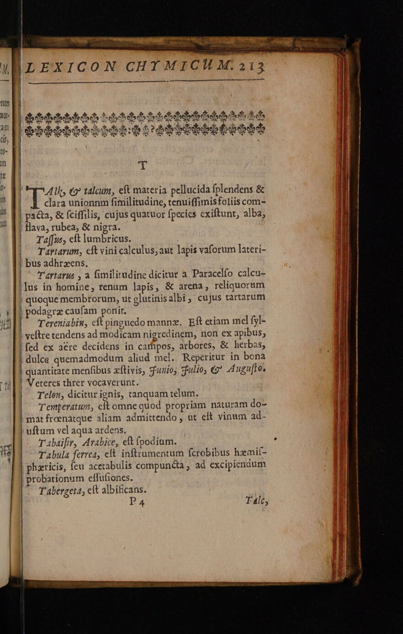   213 —À                            ge dede db do d el 2 dh de 3e didbatedo diede dera els 2 ptite ttp c bdrtdebieieptitbde     Q- | i ifl m qn j Lp ouo em taleum, eft materia pellucida fplendens &amp;  clara unionnm fimilitudine, tenuiffimisfoliis com- * [I pata, &amp; fciffilis, cujus quatuor fpecics cxiftunt, alba, ? f1 Hava, rubea, &amp; nig:a- |. Ta[fus, eft lumbricus. |^ Tartarum, cft vini calculus; aut lapis vaforum laterí- | bus adhrzens. | Tartarus , a fimilirudine dicitur a Paracelfo calcu- lus in homine, renum lapis, &amp; arena, reliquorum quoque membrorum, ut glutinis albi, cujus tartarum ( [1 podagra caufam ponit. um | Tereniabin, cft pinguedo mannz. Eft etiam mel fy- | vellre tendens ad modicam nigredinem, non ex apibus, !fed ex acre decidens in carhpos, arbores, &amp; herbas, dulce quemadmodum aliud mel. Reperitur in bona | quantitate menfibus xftivis, 7euui05 zfulio, «9 Augufto, | Veteres threr vocaverunt. | Tcles, dicitur ignis, tanquam telum. Temperatum, eft omne quod propríam naturam do- | mat froenatque aliam admittendo , ut eft vinum ad- uftum vel aqua ardens. xt T abaifir, Arabice, elt podium. SS MAI - Tabula ferrea, eft inftrumentum fcrobibus hamil- | phzricis, feu acetabulis compun&amp;a , ad excipiendum n | probationum effufiones. .H d T abergeta, elt albificans. : [. P4 T 4lc, sr MES. pem      