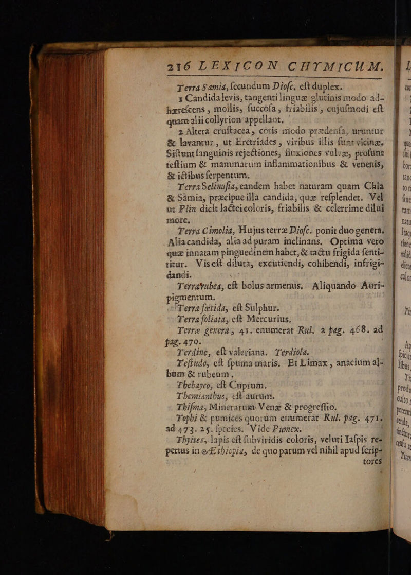uw E pm e t en t tn enn mnn fee prr La ant. -—— z           2416 LEXICON CHYMICIH M. RU E PCENNCUA SUNT E SEU. CHEESE Terra $amia, fccundum Diofc, eft duplex. x Candida levis, tangenti linguze glutinis modo ad- hizrefcens , mollis, fuccofa, f£riabilis , cuju(modi eft quam 3lii collyrion appellant. ' z Altera cruftacea , cótis modo przdenfa, uruntut &amp; lavantur, ut Erétriddes , viribus iilis (unt vicinz. Sittunt fanguinis rejectiones; fiuxiones vulvae, profunt teftium &amp; mammarum inflammationibus. &amp; venenis; &amp; ictibus ferpentum. | TerraSeliuufiayeandem habet naturam quam Chia &amp; Sámia, przcipueilla candida, quz refplendet. Vel ic Plin dicit la&amp;eicoloris, friabilis &amp; celerrime dilui nore. Terra Cimolia, Hujus terrz Diofc. ponit duo genera. Aliacandida, alia ad puram inclinans. Optima vero quz innatam pinguedinem habct, &amp; ra&amp;u frigida fenti- titar. Viseft diluta, excutiendi, cohibendi, infrigi- dandi. 191 Terratrubea, cf&amp; bolus armenus, Aliquando Aari- pigmentum. Terra fetida, eft Sulphur. T'erra foliata, cft Mercurius, Terme gtuorá, 41.enumerat Ryl. a pag. 468. ad f42. 470. Terdine, eft valeriana. Terdiola. Tefiudo, eft fpuma maris. Et Límax , anacium a]- bum &amp; rubeum. Tbebayco, eft Cuprum. T bemiantbus, «dt aurum. Tbifma, Minerarum: Venz &amp; progrefíio. Tepbz &amp; pumicés quorum erumerae. Ru. fag. 471. ad 473. 25. [pecies. Vide Pumex. Tbyites, lapis eft (übviridis coloris, veluti Iafpis re- per:us in e/E iícpia, de quo parum vel nihil apud fcrip- tores 4      