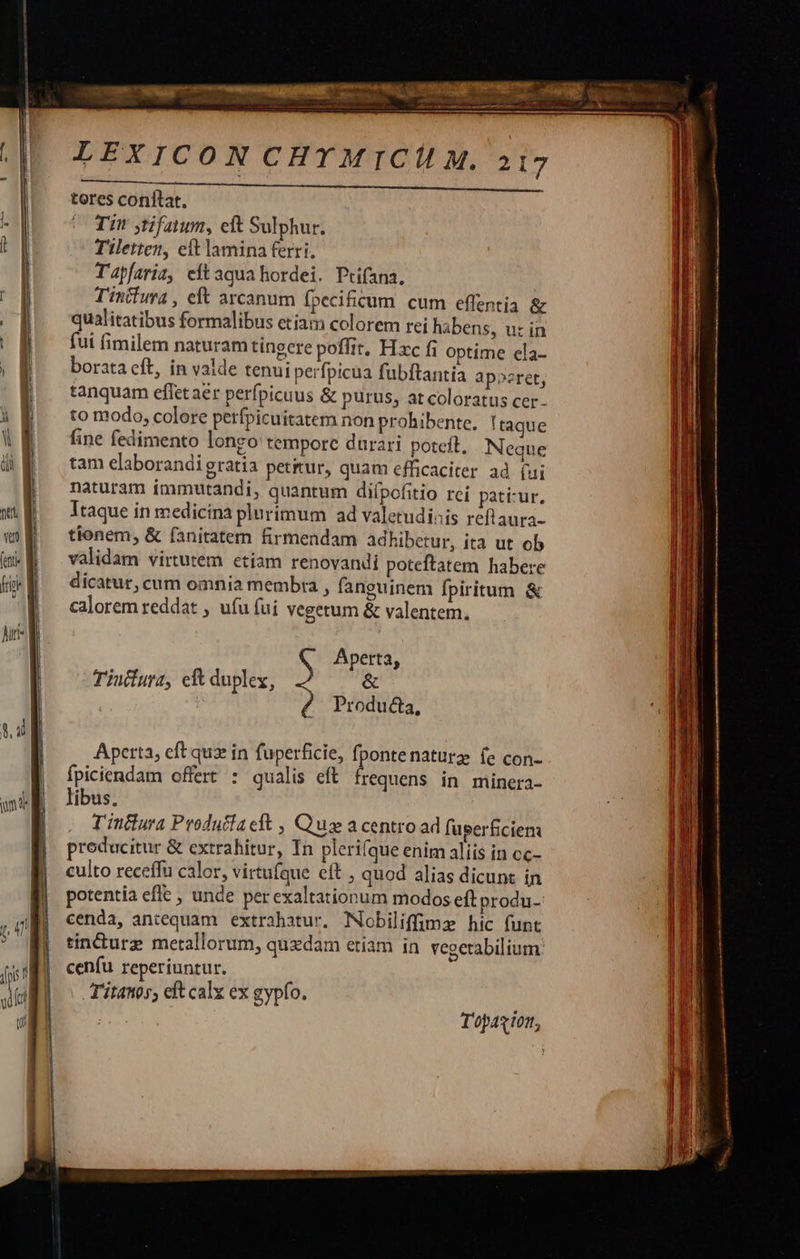                           LEXICON CHTMIC M. 217 TWOs: GNDAMNA S: MEE GA ONRISNUTrec APHD nte ud tores conltat., Ti ytifatum, cft Sulphur. | T'iletten, eftlamina ferri, | Tapfaria, eítaqua hordei. Ptifana. | | T'intiura , eft arcanum [pecificum cum effentia &amp;   qualitatibus formalibus etiam colorem rei habens, ut in fui fimilem naturam tineere poffit. Hxc fi optime ela- || boratacft, in valde tenui perfpicua fubftantia apoeret, | tanquam effet aer perfpicuus &amp; purus, at coloratus cer - j| tomodo, colere perfpicuitatem non prohibente, Itaque WE fine fedimento longo temporc durari poteft. Neque di | tam elaborandi gratia petrur, quam efficaciter ad (ui | naturam immutandi, quantum diípofitio rei patí:ur, WE — Itaque in medicina plurimum ad valetudinis reflaura- 4 |   v tionem, &amp; fanitatem firmendam adhibetur, ita ut ob ma — validam virtutem etiam renovandi poteftatem habere ff ^ dicatur, cum omnia membra , fanguinem fpiritum &amp; ^q caloremreddat , ufu (ui vegetum &amp; valentem,  hu d l Aperta, | Tiufura, eft duplex, &amp; | Producta, 2,4] : Á l. Aperta, eft qux in fuperficie, fpontenature fe con- Ípiciendam offert : qualis eft. frequens in minera- mul | libus. | T'incura Producfaelt , Quas a centro ad fugerficien: producitur &amp; extrahitur, In plerifque enim aliis in cc- culto receffu calor, virtufque eft , quod alias dicunt ín potentia efle , unde per exaltationum modos eft produ- cenda, antequam extrahatur. Nobiliffimz hic funt J tin&amp;urz metallorum, quedam eriam in. vegerabilium p] cenfu reperiuntur. Titanos, eft calx ex gypío. Topaxion,  