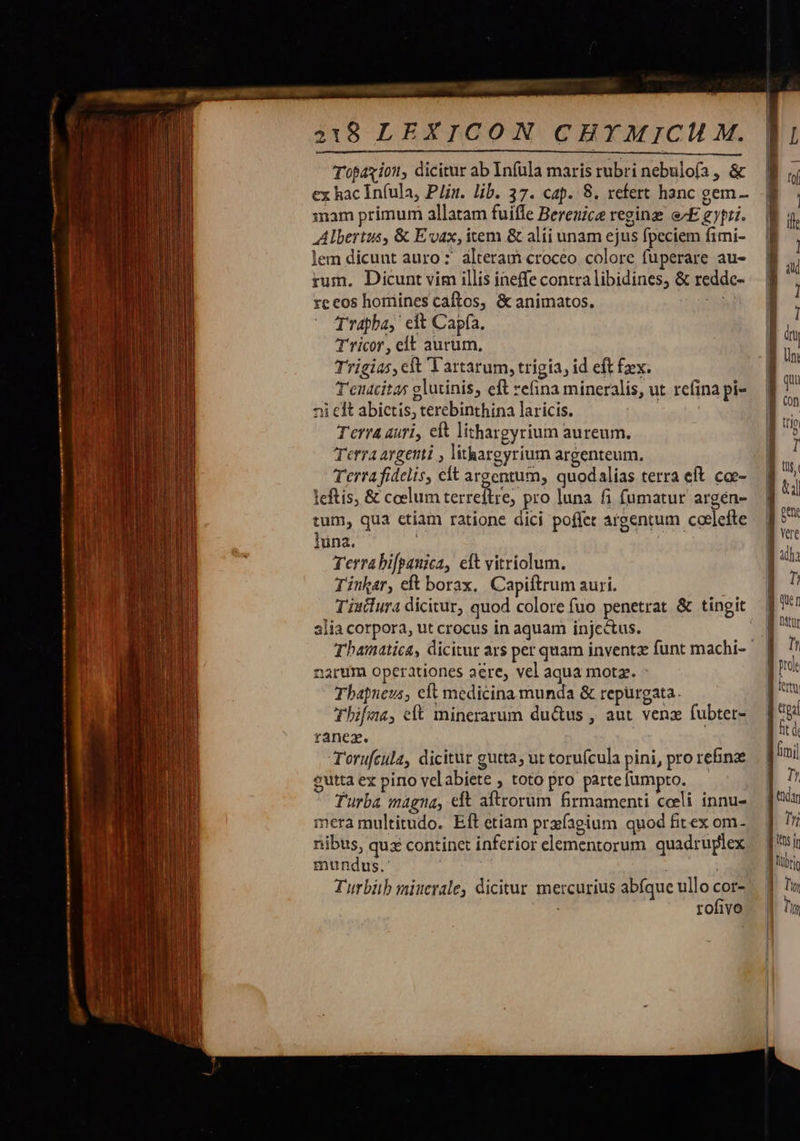           218 LEXICON CEY MICH M. Topaxion, dicitur ab Infula maris rubri nebulofa , &amp; ex hac Infula, Plin. lib. 37. cap. 8. refert hanc gem- mam primum allatam fuifle Berenice regine e^E gy. Albertus, &amp; Evax, item &amp; alíi unam ejus fpeciem fimi- lem dicunt auro : alteram croceo. colore fuperare au- rum. Dicunt vim illis ineffe contra libidines, &amp; reddc- re eos homines caftos, &amp; animatos. d Trapba, eit Capfa. rico, clt aurum, Trigias, ct Vartarum, trigia, id eft fx. T'enacitas glutinis, eft vefina míneralis, ut refina pi- ni eft abictis, terebinthina laricis. | T'erra auri, eft lithargyrium aureum. Terra argetti , lithargyrium argenteum. Terra fidelis, cft argentum, quodalias terra eft. coe- Ieftis, &amp; coelum terreftre; pro luna fi fumatur argén- tum, qua ctiam ratione dici poflet argentum coelefte luna. TY. Terrabi[pauica, eft vitriolum. Tinkar, eft borax,. Capiftrum auri. Tisilura dicitur, quod colore fuo penetrat &amp; tingit alia corpora, ut crocus in aquam injcctus.  narum operationes aere, vel aqua motz. - Thapneus, cft medicina munda &amp; repürgata. Thifus, eft minerarum du&amp;us , aut venz fubter- ranex. Torufcula, dicitur gutta; ut toruícula pini, pro rebnz cutta ex pino velabiete , toto pro parte fumpto. Turba magna, cft aftrorum firmamenti cceli innu- mera multitudo. Eft etiam prefagium quod fitex om- nibus, qux continet inferior elementorum quadruplex mundus. Turbitb miucrale, dicitur mercurius abfque ullo cn rofivo                                          