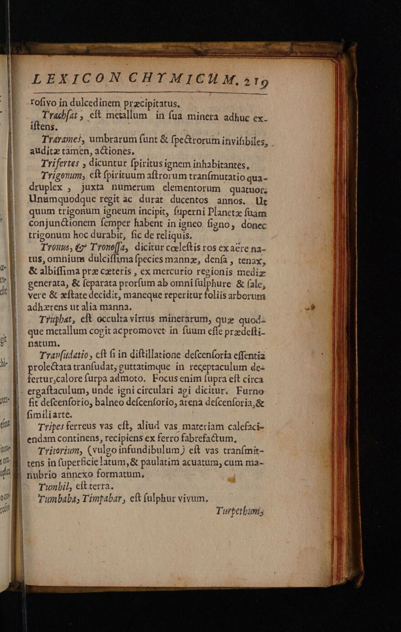         LEXICON CHTMICHM.»5r9    rofivo in dulcedinem przcipitatus. JA Pe s ef metallum in fua minera adhuc ex. iftens. audita tamen, actiones. Trifertes , dicuntur fpiritus ignem inhabitantes, Trigonum; clt fpirituum aftrorum tranfmutatio qua- druplex , juxta numerum elementorum quatuor; Unsmquodque regit ac durat ducentos annos. Ut quum trigogum igneum incipit, fuperni Planeta fuaza conjun&amp;ionem femper habent in igneo figno, donec trigonum hoc durabit, fic de reliquis. T'rouus,éz T'rono[fz, dicitur coeleftis ros ex aere na- tus, omhium dulciffima fpecies mannz, denía , tenax, &amp; albiffima prz cateris , ex mercurio regionis mediz generata, &amp; (eparata prorfum ab omnifulphure &amp; (ale, vere &amp; xtate decidit, maneque reperitur foliis arborum adhzrens ut alia manna. Tiupbat, elt occulta virtus minerarum, quz quod-- que metallum cogit acpromovet in fuum effe przedeíti- natum. Trav[udatio , cft f in diftillatione defcenforia effentia prole&amp;tata tranfudat; guttatimque in receptaculum de« - c fertur,calore furpa admoto. Focus enim fupra eft circa . o * e . fit defcenforio, balneo defcenforio, arena defcenforia,&amp; fimiliarte. Tripes ferreus vas eft, aliud vas materiam calefaci- endam continens, recipiens ex ferro fabrefactum, Tritorium, (vulgo infundibulum) eft vas tranfmit- tens in fuperficie latum, &amp; paulatim acuatum, cum ma- Twunbil, eftterra. Tuibabay Timpabar , e fulphur vivum. Turperbuni;                                  