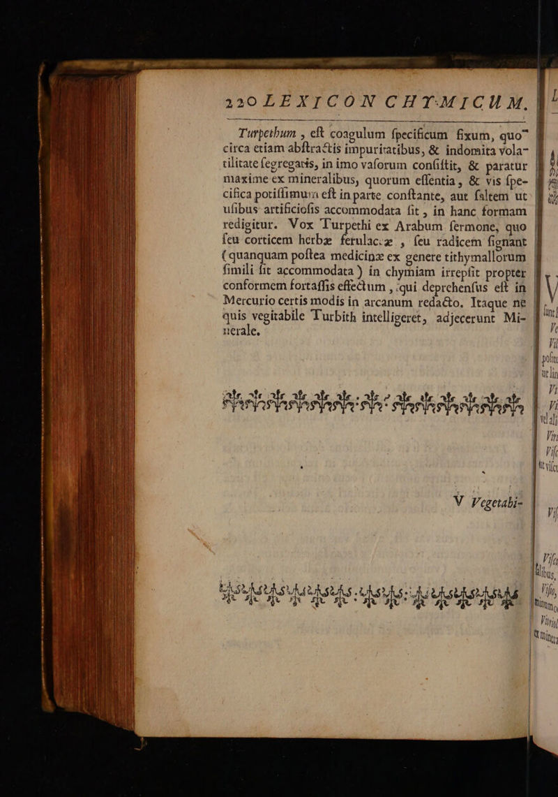  30 LEXICON CHT-MICH M.   Turpetbum , eft coagulum fpecificum fixum, quo^ circa etiam abftra&amp;tis impuriratibus, &amp; indomita vola-       cifica potiffimua eft in parte. conftante, aut. faltem ut ufibus artificiofis accommodata fit , in hanc formam fimili fit accommodata ) ín chymiam irrepfit propter conformem fortaffis effectum , ;qui deprchenfus eft in Mercurio certis modis in arcanum redacto. Itaque ne pni un Turbith intelligeret, adjecerunt Mi- uerale.    ^                             