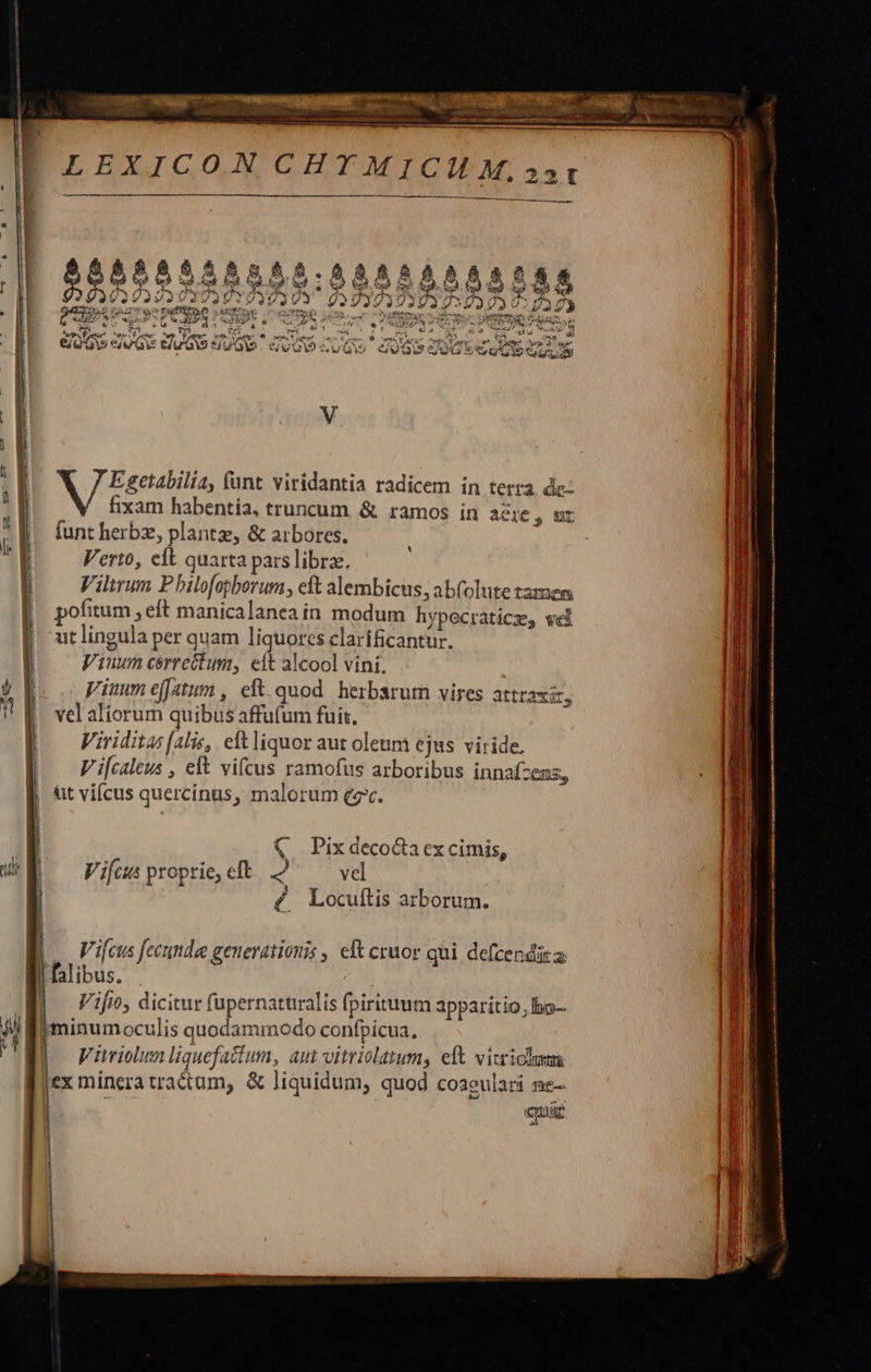 FOX Pato                    udi r7  Egetabilia, (unt viridantia radicem in terra. de: fixam habentia, truncum. &amp; ramos in acie, ur funt herbz, plantae, &amp; arbores. Verto, eft quarta pars libra. Vilirum P bilofopborum, eft alembicus, ab(olute tamem pofitum elt manicalanea in modum hypecraticz, wel ut lingula per quam liquores clarificantur. Viuwnm cerrectum, eit alcool vini. Viuum effatum, eft.quod herbsrurn vires attraxit, vel aliorum quibus affufum fuit. Viriditas (alis, eft liquor aut oleum ejus viride, V i[caleus , elt vifcus ramofus arboribus innafzens, tit viícus quercinus, malorum ev.  || (€. Pixdecoctaex cimis, UE — Fifusproprie,cft 2 — vel í 4. Locuftis atborum.      .. Vi[cus fecunde generationis , eft cruor qui defcendita libus. . Vifio, dicitur fupernaturalis fpirituum apparitio, bo-- minum oculis ridi confpicua. |] Würiohsnliquefattum, aut vitriolatum, eft vicriclumm jex minera tractum, &amp; liquidum, quod coaeulari ne- | cya      