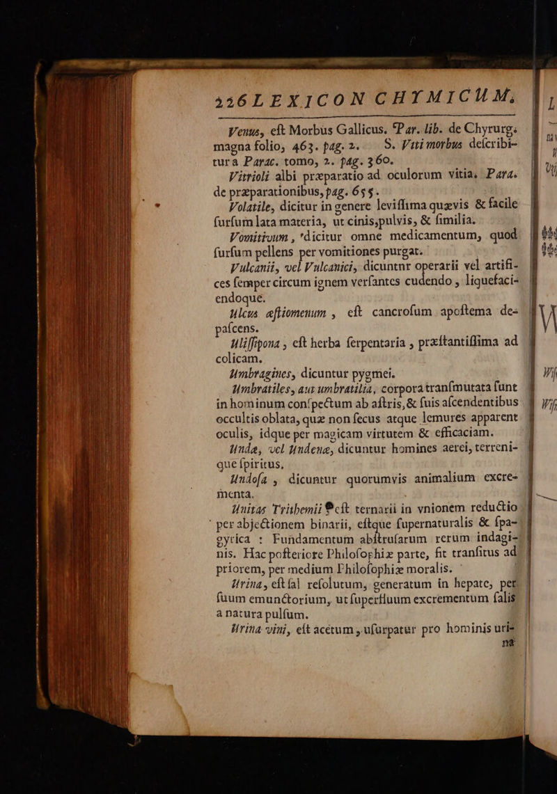                                yo MÀ MÀ ÀÀ € MÀ M—— s ——— Tn M —— MÀ - — 3 - . — A46LEXICON CHYMICMHM, Venus, eft Morbus Gallicus. *Par. lib. de Chyrurg; magna folio, 463. pag. 2. — S. Fui morbus. deícribi- tura Parac. tomo, 2. f4g. 360. Vitrioli albi przparatio ad. oculorum vitia, Para. de przparationibus, pag. 65$. Volatile, dicitur in genere leviffima quevis &amp; facile furfurn lata materia, ut cinis,pulvis, &amp; fimilia. Vonitivum , dicitur omne medicamentum, quod furfum pellens per vomitiones purgat. | V ulcanii, vel Vulcauici, dicuntnr operarii vel artifi- ces femper circum ignem verfantes cudendo , liguefaci- endoque. Hlcus efliomenum , cft cancrofum apoftema des afcens. uliffipona , eft herba ferpentaria , prxftantiffima ad colicam. Umbragiues, dicuntur pygmei. Mmbratiles, aus umbratilia, corpora tranfmutata funt in hominum con'pectum ab aftris,&amp; fuis aícendentibus occultis oblata, que non fecus atque lemures apparent oculis, idque per magicam virtutem &amp; efficaciam. inde, vcl Hndeue, dicuntur homines aerei, terreni- que fpiritus,  menta. Juitas Tritbenii cít ternarii in vnionem redu&amp;io priorem, per medium Fhilofophiz moralis. fuum emun&amp;torium, ut fuperfluum excrementum falis à natura pulfum. Wrina vini, elt acétum , ufürpatur pro hominis uri-                           