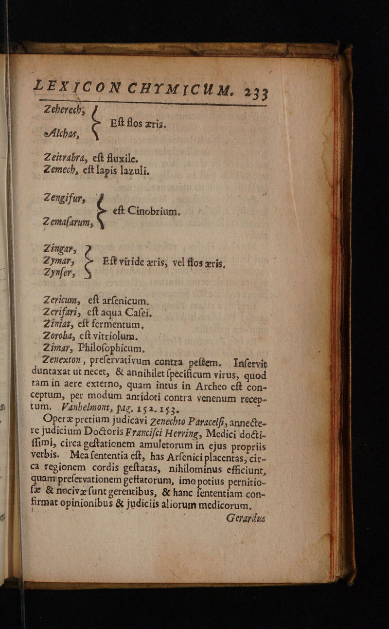 EÍl flos zri5. e/Alchas, Zeitrabra, eft fluxile. Zemecb, elt lapis lazuli. Zengifur, eft Cinobrium. Z ema[arum; Zingar, C Zymar, Eft viride xris, vel flos xis Zynfer, e Zericum, eft arfenicum. Zcrifari, eft aqua Cafei, Zinat, eft fermentum, Zoroba, cít vitriolum. Zimar, Philofophicum, Zenexton , prefervativum contra peflem. —Infervit duntaxat ut necet, & annihilet fpecificum virus, quod tam in aere externo, quam intus in Archeo eft con- ceptum, per modum antídoti contra venenum recep- tum, anbelmont, fag. 152.153. Operz prctium judicavi zenechto Paracelfi, anne&te- re judicium Do&oris Fraunifci H erring, Medici do&i- ffimi, circa geftationem amuletorum in ejus propriis verbis. ' Mea fententia eft, has Arfenici placentas; cir- Cà regionem cordis geftatas, nihilominus efficiunt, quam:prefervationem geftatorum, imo potius pernitio- fz & nocive funtgerentibus, & hanc fententiam con- firmat opinionibus & judiciis aliorum medicorum.