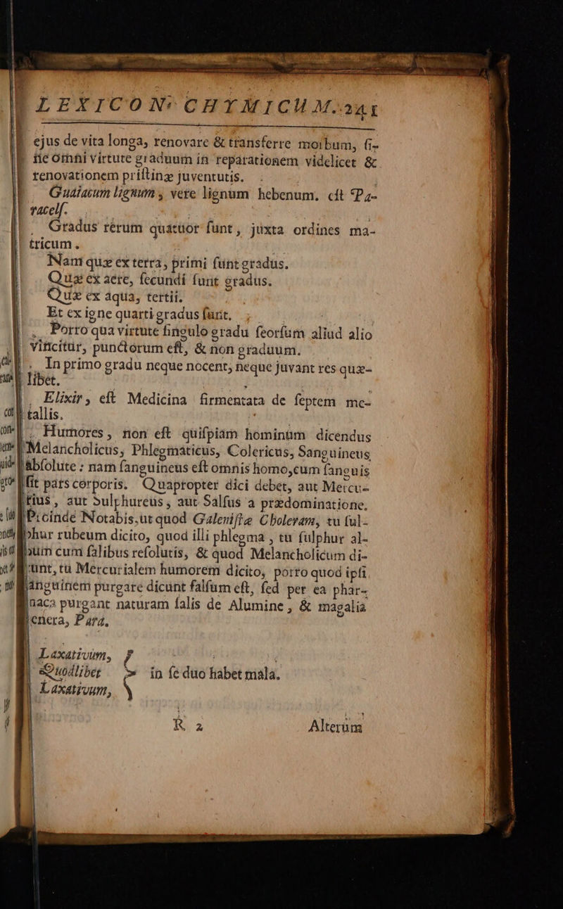 ANS Wh aor ss : S ar pen ar oH d 9 - S e CODI iati eric ies aire sar 2 ETE BE    L LEXICON'CH YA ICHM.a4t $     ejus de vita longa, renovare &amp; transferre morbum, fi- | fieomhi virtute graduum in reparationem videlicet &amp; É. renovationem priltinz juventutis. | | Guaiacum lignum , vere lignum hebenum, cit *P;- L vacelf. | NM , Gradus rérum quattior funt, juxta ordines ma- tricum. | Nam quz ex terra, primi funtgradus. Qus ex aere, fecundi funt gradus. Quz cx aqua, tertii. |. Etexigne quarti gradus furit. |... Porroquavirtute fineulo gradu feoríum aliud alio |! viticitur, punctorum eft, &amp; non graduum. D. In primo gradu neque nocent; neque juvant res quz- | libet. : j j . Elixir, elt Medicina firmentata de feptem. me- | tallis. ! , Hurmores, non eft quifpiam hominum dicendus Melancholicus, Phlegmaticus, Colericus, Sanguineus abfolute : nam fanguineus eft omnis homo,cum faneuis fit patscorporis. Q uaptopter dici debet, aut Meicu- fius, aut Sulphureus , aut. Salfus a przdominatione, Prcindé Notabis.ut quod Galenifte Cholerani, tu (ul- nfilibhur rubeum dicito, quod illi phlegma , tu fulphur al- iif lum cum falibus refolutis, &amp; quod Melancholicum di- x Bunt, ca Mercurialem humorem dicito, porto quod ipfi panguinem purgare dicunt falfum eft, fed per ea phar- jnaca purgant naturam falis de Alumine , &amp; magalia enera, Para.                    r   r1 WW        | (0fle l Ime p ii| gm | |j [i r    | Lexativum, Ff B. sQuodliber ^» in feduo habet mala. | Laxatroum,     Ra Alterum